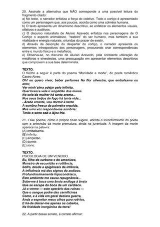 20. Assinale a alternativa que NÃO corresponde a uma possível leitura do
fragmento citado:
a) No texto, o narrador enfatiza a força do coletivo. Todo o cortiço é apresentado
como um personagem que, aos poucos, acorda como uma colméia humana.
b) O texto apresenta um dinamismo descritivo, ao enfatizar os elementos visuais,
olfativos e auditivos.
c) O discurso naturalista de Aluísio Azevedo enfatiza nos personagens de O
Cortiço o aspecto animalesco, “rasteiro” do ser humano, mas também a sua
vitalidade e energia naturais, oriundas do prazer de existir.
d) Através da descrição do despertar do cortiço, o narrador apresenta os
elementos introspectivos dos personagens, procurando criar correspondências
entre o mundo físico e o metafísico.
e) Observa-se, no discurso de Aluísio Azevedo, pela constante utilização de
metáforas e sinestesias, uma preocupação em apresentar elementos descritivos
que comprovem a sua tese determinista.

TEXTO.
O trecho a seguir é parte do poema “Mocidade e morte”, do poeta romântico
Castro Alves:
Oh! eu quero viver, beber perfumes Na flor silvestre, que embalsama os
ares;
Ver minh´alma adejar pelo infinito,
Qual branca vela n´amplidão dos mares.
No seio da mulher há tanto aroma...
Nos seus beijos de fogo há tanta vida...
- Árabe errante, vou dormir à tarde
À sombra fresca da palmeira erguida.
Mas uma voz responde-me sombria:
Terás o sono sob a lájea fria.

21. Esse poema, como o próprio título sugere, aborda o inconformismo do poeta
com a antevisão da morte prematura, ainda na juventude. A imagem da morte
aparece na palavra:
(A) embalsama.
(B) infinito.
(C) amplidão.
(D) dormir.
(E) sono.

TEXTO.
PSICOLOGIA DE UM VENCIDO.
Eu, filho do carbono e do amoníaco,
Monstro de escuridão e rutilância,
Sofro, desde a epigênesis da infância,
A influência má dos signos do zodíaco.
Profundissimamente hipocondríaco,
Este ambiente me causa repugnância…
Sobe-me à boca uma ânsia análoga à ânsia
Que se escapa da boca de um cardíaco.
Já o verme — este operário das ruínas —
Que o sangue podre das carnificinas
Come, e à vida em geral declara guerra,
Anda a espreitar meus olhos para roê-los,
E há-de deixar-me apenas os cabelos,
Na frialdade inorgânica da terra!

22. A partir desse soneto, é correto afirmar:
 