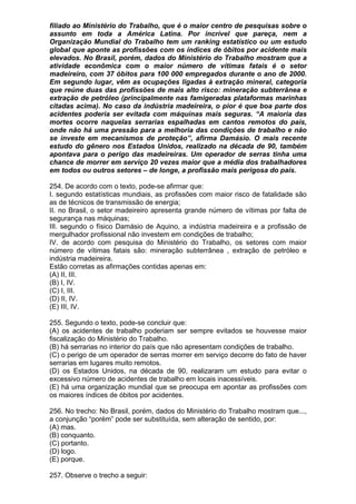 filiado ao Ministério do Trabalho, que é o maior centro de pesquisas sobre o
assunto em toda a América Latina. Por incrível que pareça, nem a
Organização Mundial do Trabalho tem um ranking estatístico ou um estudo
global que aponte as profissões com os índices de óbitos por acidente mais
elevados. No Brasil, porém, dados do Ministério do Trabalho mostram que a
atividade econômica com o maior número de vítimas fatais é o setor
madeireiro, com 37 óbitos para 100 000 empregados durante o ano de 2000.
Em segundo lugar, vêm as ocupações ligadas à extração mineral, categoria
que reúne duas das profissões de mais alto risco: mineração subterrânea e
extração de petróleo (principalmente nas famigeradas plataformas marinhas
citadas acima). No caso da indústria madeireira, o pior é que boa parte dos
acidentes poderia ser evitada com máquinas mais seguras. “A maioria das
mortes ocorre naquelas serrarias espalhadas em cantos remotos do país,
onde não há uma pressão para a melhoria das condições de trabalho e não
se investe em mecanismos de proteção”, afirma Damásio. O mais recente
estudo do gênero nos Estados Unidos, realizado na década de 90, também
apontava para o perigo das madeireiras. Um operador de serras tinha uma
chance de morrer em serviço 20 vezes maior que a média dos trabalhadores
em todos ou outros setores – de longe, a profissão mais perigosa do país.

254. De acordo com o texto, pode-se afirmar que:
I. segundo estatísticas mundiais, as profissões com maior risco de fatalidade são
as de técnicos de transmissão de energia;
II. no Brasil, o setor madeireiro apresenta grande número de vítimas por falta de
segurança nas máquinas;
III. segundo o físico Damásio de Aquino, a indústria madeireira e a profissão de
mergulhador profissional não investem em condições de trabalho;
IV. de acordo com pesquisa do Ministério do Trabalho, os setores com maior
número de vítimas fatais são: mineração subterrânea , extração de petróleo e
indústria madeireira.
Estão corretas as afirmações contidas apenas em:
(A) II, III.
(B) I, IV.
(C) I, III.
(D) II, IV.
(E) III, IV.

255. Segundo o texto, pode-se concluir que:
(A) os acidentes de trabalho poderiam ser sempre evitados se houvesse maior
fiscalização do Ministério do Trabalho.
(B) há serrarias no interior do país que não apresentam condições de trabalho.
(C) o perigo de um operador de serras morrer em serviço decorre do fato de haver
serrarias em lugares muito remotos.
(D) os Estados Unidos, na década de 90, realizaram um estudo para evitar o
excessivo número de acidentes de trabalho em locais inacessíveis.
(E) há uma organização mundial que se preocupa em apontar as profissões com
os maiores índices de óbitos por acidentes.

256. No trecho: No Brasil, porém, dados do Ministério do Trabalho mostram que...,
a conjunção “porém” pode ser substituída, sem alteração de sentido, por:
(A) mas.
(B) conquanto.
(C) portanto.
(D) logo.
(E) porque.

257. Observe o trecho a seguir:
 
