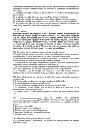 ...mineração subterrânea e extração de petróleo (principalmente nas famigeradas
plataformas marinhas citadas acima). No contexto, a expressão entre parênteses
indica que:
(A) as plataformas são notáveis por apresentarem desenvolvimento tecnológico de
grande porte.
(B) as plataformas são afamadas pela ocorrência de acidentes fatais.
(C) as plataformas são desconhecidas, pois estão em lugares de difícil acesso.
(D) as plataformas são responsáveis por um grande número de acidentes fatais.
(E) as plataformas são um dos locais em que ocorrem duas das profissões de
maior risco: mineração subterrânea e extração de petróleo.

TEXTO.
LUZ NO CAMPO.
Mudando o campo da noite para o dia O governo federal, por intermédio do
Ministério de Minas e Energia e da ELETROBRÁS, está lançando o Programa
Luz no Campo. Um projeto que vai levar energia elétrica para mais de um
milhão de domicílios e propriedades rurais no interior do país. Junto com o
Programa, vão chegar desenvolvimento, conforto e todos os benefícios que
a energia traz. Com isso, o homem do campo vai poder continuar morando
no campo. E o sonho de dona Alzira, e de todas as pessoas que estavam
esperando a energia elétrica chegar, vai poder ser realizado.

258. De acordo com as idéias do texto, assinale a opção correta.
A. O título do texto sugere que, após chegar a eletricidade ao campo, a natureza
estará tão clara, à noite, que parecerá um pasto verdinho durante o dia.
B. Destinado exclusivamente às comunidades pobres do Nordeste, o Programa
tem alcance eficaz, porém muito limitado, geograficamente.
C. O Programa Luz no Campo é apresentado no texto como uma iniciativa positiva
do governo, porque estimula a eletrificação rural do país.
D. O desenvolvimento chegará apenas às propriedades urbanas, porque elas já
possuem os benefícios e o conforto proporcionados pela energia elétrica.
E. O Programa Luz no Campo vai realizar o sonho de muitas mulheres
trabalhadoras, a exemplo de dona Alzira, cujo desejo é possuir uma geladeira.

259. Com referência às abreviações e à grafia de iniciais maiúsculas, assinale a
opção correta.
A. O Programa Luz no Campo é de responsabilidade do Mi.Mi.En.
B. A eletrobrás vai levar energia ao NE do país.
C. O governo Federal vai poder realizar a aspiração de dona Alzira.
D. O Programa Luz no Campo, que vai levar luz elétrica à zona rural, é um
subproduto do Projeto Avança Brasil.
E. O objetivo do PLC é, com a eletrificação rural, mudar o Campo da Noite para o
Dia.

260.    _____________________        luz    no campo,    os    moradores
_______________________ algum conforto. Assinale a opção cujos termos, na
ordem que são apresentados, preenchem corretamente os espaços da frase
acima.
A. Se houver – poderá ter
B. Quando houver – irão usufluir de
C. Embora haja – não tem podido gozar de
D. Apesar de não haver – têm podido gozar de
E. Quando haver – terão

261. Assinale a opção gramaticalmente correta.
A. O governo lançará, brevemente, um projeto de alto-suficiência em energia
elétrica no campo.
 