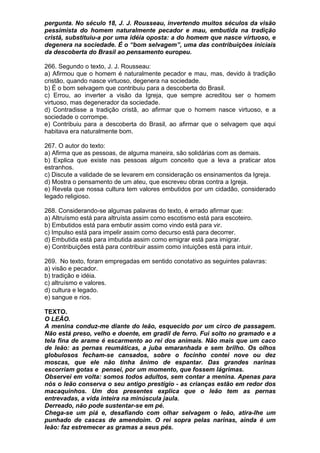 pergunta. No século 18, J. J. Rousseau, invertendo muitos séculos da visão
pessimista do homem naturalmente pecador e mau, embutida na tradição
cristã, substituiu-a por uma idéia oposta: a do homem que nasce virtuoso, e
degenera na sociedade. É o “bom selvagem”, uma das contribuições iniciais
da descoberta do Brasil ao pensamento europeu.

266. Segundo o texto, J. J. Rousseau:
a) Afirmou que o homem é naturalmente pecador e mau, mas, devido à tradição
cristão, quando nasce virtuoso, degenera na sociedade.
b) É o bom selvagem que contribuiu para a descoberta do Brasil.
c) Errou, ao inverter a visão da Igreja, que sempre acreditou ser o homem
virtuoso, mas degenerador da sociedade.
d) Contradisse a tradição cristã, ao afirmar que o homem nasce virtuoso, e a
sociedade o corrompe.
e) Contribuiu para a descoberta do Brasil, ao afirmar que o selvagem que aqui
habitava era naturalmente bom.

267. O autor do texto:
a) Afirma que as pessoas, de alguma maneira, são solidárias com as demais.
b) Explica que existe nas pessoas algum conceito que a leva a praticar atos
estranhos.
c) Discute a validade de se levarem em consideração os ensinamentos da Igreja.
d) Mostra o pensamento de um ateu, que escreveu obras contra a Igreja.
e) Revela que nossa cultura tem valores embutidos por um cidadão, considerado
legado religioso.

268. Considerando-se algumas palavras do texto, é errado afirmar que:
a) Altruísmo está para altruísta assim como escotismo está para escoteiro.
b) Embutidos está para embutir assim como vindo está para vir.
c) Impulso está para impelir assim como decurso está para decorrer.
d) Embutida está para imbutida assim como emigrar está para imigrar.
e) Contribuições está para contribuir assim como intuições está para intuir.

269. No texto, foram empregadas em sentido conotativo as seguintes palavras:
a) visão e pecador.
b) tradição e idéia.
c) altruísmo e valores.
d) cultura e legado.
e) sangue e rios.

TEXTO.
O LEÃO.
A menina conduz-me diante do leão, esquecido por um circo de passagem.
Não está preso, velho e doente, em gradil de ferro. Fui solto no gramado e a
tela fina de arame é escarmento ao rei dos animais. Não mais que um caco
de leão: as pernas reumáticas, a juba emaranhada e sem brilho. Os olhos
globulosos fecham-se cansados, sobre o focinho contei nove ou dez
moscas, que ele não tinha ânimo de espantar. Das grandes narinas
escorriam gotas e pensei, por um momento, que fossem lágrimas.
Observei em volta: somos todos adultos, sem contar a menina. Apenas para
nós o leão conserva o seu antigo prestígio - as crianças estão em redor dos
macaquinhos. Um dos presentes explica que o leão tem as pernas
entrevadas, a vida inteira na minúscula jaula.
Derreado, não pode sustentar-se em pé.
Chega-se um piá e, desafiando com olhar selvagem o leão, atira-lhe um
punhado de cascas de amendoim. O rei sopra pelas narinas, ainda é um
leão: faz estremecer as gramas a seus pés.
 
