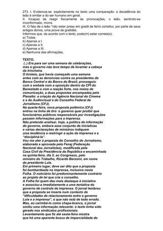 273. I. Evidencia-se explicitamente no texto uma comparação: a decadência do
leão é similar a do ser humano em geral.
II. Incapaz de reagir fisicamente às provocações, o leão, sentindo-se
inconformado, morre.
III. O fato de o leão “não estar preso em gradil de ferro constitui, por parte de seus
antigos donos, uma prova de gratidão.
Inferimos que, de acordo com o texto, pode(m) estar correta(s):
a) Todas.
b) Apenas a I.
c) Apenas a II.
d) Apenas a III.
e) Nenhuma das afirmações.

TEXTO.
 (..) Era para ser uma semana de celebrações,
mas o governo não teve tempo de levantar a cabeça
da trincheira.
O tiroteio, que havia começado uma semana
antes com as denúncias contra os presidentes do
Banco Central e do Banco do Brasil, prosseguiu
com o embate com a oposição dentro da CPI do
Banestado e com a reação forte, nos meios de
comunicação, a duas propostas encampadas pelo
Planalto: a criação da Agência Nacional do Cinema
e a do Audiovisual e do Conselho Federal de
Jornalismo (CFJ).
Na quarta-feira, nova proposta polêmica (CFJ)
entrou na linha de tiro: o governo quer proibir que
funcionários públicos responsáveis por investigações
passem informações para a imprensa.
Não pretendo analisar, hoje, a política de informação
do governo, embora esse conjunto de iniciativas
e várias declarações de ministros indiquem
uma tendência a restringir a ação da imprensa e a
“discipliná-la”.
Vou me ater à proposta do Conselho de Jornalismo,
elaborada e aprovada pela Fenaj (Federação
Nacional dos Jornalistas), modificada pela
Casa Civil da Presidência da República e encaminhada
na quinta-feira, dia 5, ao Congresso, pelo
ministro do Trabalho, Ricardo Berzoini, em nome
do presidente Lula.
Em primeiro lugar, deve ser dito que a proposta
foi bombardeada na imprensa, inclusive nesta
Folha. O noticiário foi predominantemente contrário
ao projeto de lei que cria o conselho.
A Folha foi quem deu mais destaque à iniciativa
e associou-a imediatamente a uma tentativa do
governo de controle da imprensa. O jornal lembrou
que a proposta se inseria num contexto de
“dificuldades de relacionamento entre o governo
Lula e a imprensa”, o que não está de todo errado.
Mas, ao carimbá-lo como chapa-branca, o jornal
omitiu uma informação relevante: o texto tinha sido
gerado nos sindicatos profissionais.
Levantamento que fiz até sexta-feira mostra
que há uma aparente busca de imparcialidade do
 