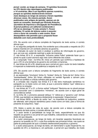 jornal: contei, ao longo da semana, 15 opiniões favoráveis
ao CFJ dentro das reportagens publicadas
e 14 contrárias. Mas é um equilíbrio apenas numérico,
porque as opiniões desfavoráveis tiveram
mais destaque ao longo da semana e foram repetidas
diversas vezes. No mesmo período, foram
publicados seis artigos de opinião, apenas um de
apoio ao conselho, assinado por Ricardo Kotscho,
secretário de Imprensa e Divulgação da Presidência.
O jornal publicou um editorial condenando o
CFJ já no domingo (“A mão sinistra”). Foram
editadas 12 cartas de leitores sobre o assunto:
cinco a favor do conselho e sete contra. Esse
desequilíbrio não permitiu que a proposta fosse
debatida com mais profundidade.

274. De acordo com a leitura completa do fragmento de texto acima, é correto
afirmar que:
A. no segundo parágrafo do texto, fica evidente que a discussão a respeito do CFJ
estava inserida em um contexto adverso ao governo.
B. a intenção do autor do texto é analisar a política de informação do governo,
que, por sua vez, pretende restringir a ação da imprensa.
C. nas linhas 30 e 31, a expressão “inclusive nesta Folha” pretende fazer que o
jornal no qual o autor escreve seja visto como diferente dos outros.
D. a conjunção “mas”, na linha 39, inicia um período que confirma a hipótese de
que o CFJ é uma tentativa do governo de controlar a imprensa.
E. nas linhas de 42 a 59, observa-se que o jornal em que o autor do texto trabalha
é imparcial no tratamento da polêmica a respeito do CFJ.

275. De acordo com a leitura completa do fragmento de texto acima, é correto
afirmar que:
A. as expressões “trincheira” (linha 3), “tiroteio” (linha 4), “linha de tiro” (linha 14) e
“bombardeada” (linha 30) foram utilizadas no sentido figurado e servem para
ilustrar os conflitos e críticas sofridos pelo governo.
B. a omissão das vírgulas nas linhas 4 e 5 não teria implicação semântica no
parágrafo ou no texto como um todo, já que o pronome relativo “que” refere-se a
um termo no singular.
C. nas linhas de 17 a 21, a forma verbal “indiquem” flexionou-se no plural porque
deve concordar com o substantivo “ministros”, de acordo com a regra geral de
concordância verbal.
D. na linha 38, o pronome pessoal oblíquo “o” refere-se a “governo Lula” (linhas
37/38), que também se relaciona diretamente à expressão “chapa-branca”.
E. nas linhas 58/59, a flexão do verbo “ser”, no imperfeito do subjuntivo, poderia
ser alterada, sem prejuízo semântico para o texto como um todo, para a forma de
presente do subjuntivo, “seja”.

276. Sobre o ponto de vista do autor, de acordo com a leitura completa do
fragmento de texto acima, é correto afirmar que:
A. o autor tende à parcialidade ao longo do texto, especialmente no que diz
respeito ao governo e ao jornal em que trabalha, colocando-se mais vezes a favor
deste do que daquele.
B. o autor preocupa-se, ao longo do texto, em levantar aspectos favoráveis ao
governo na questão do CFJ, o que fica evidente nas primeiras linhas, nas quais se
parte do pressuposto de que o contexto desfavorável prejudicou o governo.
C. o autor preocupa-se, ao longo do texto, em demonstrar o quão imparcial foi, na
questão do CFJ, a imprensa e, em particular, o jornal em que trabalha, de modo
 