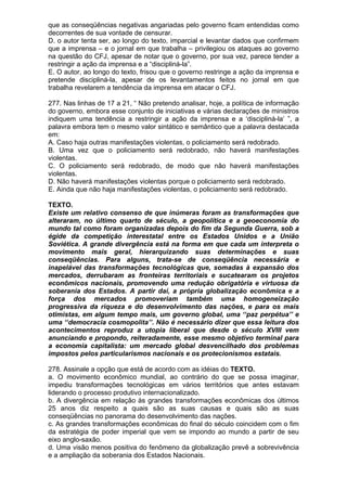 que as conseqüências negativas angariadas pelo governo ficam entendidas como
decorrentes de sua vontade de censurar.
D. o autor tenta ser, ao longo do texto, imparcial e levantar dados que confirmem
que a imprensa – e o jornal em que trabalha – privilegiou os ataques ao governo
na questão do CFJ, apesar de notar que o governo, por sua vez, parece tender a
restringir a ação da imprensa e a “discipliná-la”.
E. O autor, ao longo do texto, frisou que o governo restringe a ação da imprensa e
pretende discipliná-la, apesar de os levantamentos feitos no jornal em que
trabalha revelarem a tendência da imprensa em atacar o CFJ.

277. Nas linhas de 17 a 21, “ Não pretendo analisar, hoje, a política de informação
do governo, embora esse conjunto de iniciativas e várias declarações de ministros
indiquem uma tendência a restringir a ação da imprensa e a ‘discipliná-la’ ”, a
palavra embora tem o mesmo valor sintático e semântico que a palavra destacada
em:
A. Caso haja outras manifestações violentas, o policiamento será redobrado.
B. Uma vez que o policiamento será redobrado, não haverá manifestações
violentas.
C. O policiamento será redobrado, de modo que não haverá manifestações
violentas.
D. Não haverá manifestações violentas porque o policiamento será redobrado.
E. Ainda que não haja manifestações violentas, o policiamento será redobrado.

TEXTO.
Existe um relativo consenso de que inúmeras foram as transformações que
alteraram, no último quarto de século, a geopolítica e a geoeconomia do
mundo tal como foram organizadas depois do fim da Segunda Guerra, sob a
égide da competição interestatal entre os Estados Unidos e a União
Soviética. A grande divergência está na forma em que cada um interpreta o
movimento mais geral, hierarquizando suas determinações e suas
conseqüências. Para alguns, trata-se de conseqüência necessária e
inapelável das transformações tecnológicas que, somadas à expansão dos
mercados, derrubaram as fronteiras territoriais e sucatearam os projetos
econômicos nacionais, promovendo uma redução obrigatória e virtuosa da
soberania dos Estados. A partir daí, a própria globalização econômica e a
força dos mercados promoveriam também uma homogeneização
progressiva da riqueza e do desenvolvimento das nações, e para os mais
otimistas, em algum tempo mais, um governo global, uma ‘‘paz perpétua’’ e
uma ‘‘democracia cosmopolita’’. Não é necessário dizer que essa leitura dos
acontecimentos reproduz a utopia liberal que desde o século XVIII vem
anunciando e propondo, reiteradamente, esse mesmo objetivo terminal para
a economia capitalista: um mercado global desvencilhado dos problemas
impostos pelos particularismos nacionais e os protecionismos estatais.

278. Assinale a opção que está de acordo com as idéias do TEXTO.
a. O movimento econômico mundial, ao contrário do que se possa imaginar,
impediu transformações tecnológicas em vários territórios que antes estavam
liderando o processo produtivo internacionalizado.
b. A divergência em relação às grandes transformações econômicas dos últimos
25 anos diz respeito a quais são as suas causas e quais são as suas
conseqüências no panorama do desenvolvimento das nações.
c. As grandes transformações econômicas do final do século coincidem com o fim
da estratégia de poder imperial que vem se impondo ao mundo a partir de seu
eixo anglo-saxão.
d. Uma visão menos positiva do fenômeno da globalização prevê a sobrevivência
e a ampliação da soberania dos Estados Nacionais.
 