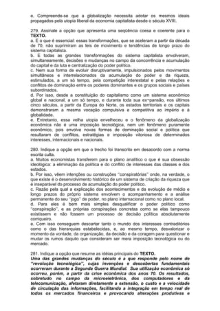 e. Compreende-se que a globalização necessita adotar os mesmos ideais
propagados pela utopia liberal da economia capitalista desde o século XVIII.

279. Assinale a opção que apresenta uma seqüência coesa e coerente para o
TEXTO.
a. E o que é essencial: essas transformações, que se aceleram a partir da década
de 70, não suprimiram as leis de movimento e tendências de longo prazo do
sistema capitalista.
b. E todas as grandes transformações do sistema capitalista envolveram,
simultaneamente, decisões e mudanças no campo da concorrência e acumulação
do capital e da luta e centralização do poder político.
c. Nem sua forma de evoluir disruptivamente, impulsionados pelos movimentos
simultâneos e interrelacionados da acumulação do poder e da riqueza,
estimulados, a um só tempo, pela competição interestatal e pelas relações e
conflitos de dominação entre os poderes dominantes e os grupos sociais e países
subordinados.
d. Por isso, desde a constituição do capitalismo como um sistema econômico
global e nacional, a um só tempo, e durante toda sua ex¬pansão, nos últimos
cinco séculos, a partir da Europa do Norte, os estados territoriais e os capitais
demonstraram a mesma vocação compulsiva e competitiva ao império e à
globalidade.
e. Entretanto, essa velha utopia envelheceu e o fenômeno da globalização
econômica não é uma imposição tecnológica, nem um fenômeno puramente
econômico, pois envolve novas formas de dominação social e política que
resultaram de conflitos, estratégias e imposição vitoriosa de determinados
interesses, internacionais e nacionais.

280. Indique a opção em que o trecho foi transcrito em desacordo com a norma
escrita culta.
a. Muitos economistas transferem para o plano analítico o que é sua obsessão
ideológica: a eliminação da política e do conflito de interesses das classes e dos
estados.
b. Por isso, vêem intenções ou construções ‘‘conspiratórias’’ onde, na verdade, o
que existe é o desenvolvimento histórico de um sistema de criação da riqueza que
é inseparável do processo de acumulação do poder político.
c. Razão pela qual a explicação dos acontecimentos e da evolução de médio e
longo prazos do próprio sistema envolvem o acompanhamento e a análise
permanente do seu ‘‘jogo’’ de poder, no plano internacional como no plano local.
d. Para eles é bem mais simples desqualificar o poder político como
‘‘conspiração’’, e as próprias conspirações concretas como se elas tampouco
existissem e não fossem um processo de decisão política absolutamente
corriqueiro.
e. Com isso conseguem descartar tanto o mundo dos interesses contraditórios
como o das hierarquias estabelecidas, e, ao mesmo tempo, desvalorizar o
momento da vontade, da organização, da decisão e da coragem para questionar e
mudar os rumos daquilo que consideram ser mera imposição tecnológica ou do
mercado.

281. Indique a opção que resume as idéias principais do TEXTO.
Uma das grandes mudanças do século é a que responde pelo nome de
‘‘revolução tecnológica’’, cujas invenções e descobertas fundamentais
ocorreram durante a Segunda Guerra Mundial. Sua utilização econômica só
ocorreu, porém, a partir da crise econômica dos anos 70. Os resultados,
sobretudo no campo da microeletrônica, dos computadores e da
telecomunicação, afetaram diretamente a extensão, o custo e a velocidade
de circulação das informações, facilitando a integração em tempo real de
todos os mercados financeiros e provocando alterações produtivas e
 