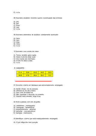 E) n.d.a.
08 Assinale o vocábulo incorreto quanto à acentuação das oxítonas:
A) pitú
B) baú
C) Piauí
D) caju
E) n.d.a.
09 Assinale a alternativa de vocábulo corretamente acentuado:
A) ítens
B) ítem
C) hífen
D) rítmo
E) n.d.a.
10 Assinale o uso correto da crase:
A) Tomou remédio gota à gota;
B) Gosto muito de andar à pé;
C) Vou à praia aos domingos;
D) O livro foi dado à João;
E) n.d.a.
R: GABARITO
01-A 02-B 03-D 04-E 05-D
06-B 07-B 08-A 09-C 10-C
01 Encontre o termo em destaque que está erradamente empregado:
A) Senão chover, irei às compras.
B) Olharam-se de alto a baixo.
C) Saiu a fim de divertir-se
D) Não suportava o dia-a-dia no convento.
E) Quando está cansado, briga à toa.
02 Ache a palavra com erro de grafia:
A) cabeleireiro ; manteigueira
B) caranguejo ; beneficência
C) prazeirosamente ; adivinhar
D) perturbar ; concupiscência
E) berinjela ; meritíssimo
03 Identifique o termo que está inadequadamente empregado:
A) O juiz infligiu-lhe dura punição.
 