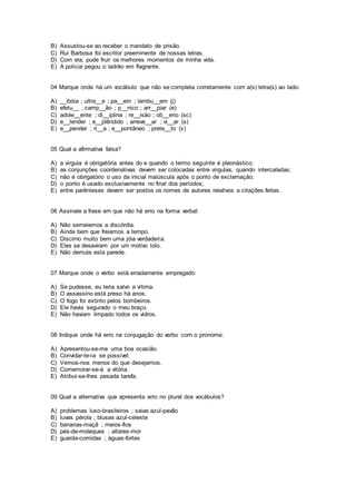 B) Assustou-se ao receber o mandato de prisão.
C) Rui Barbosa foi escritor preeminente de nossas letras.
D) Com ela, pude fruir os melhores momentos de minha vida.
E) A polícia pegou o ladrão em flagrante.
04 Marque onde há um vocábulo que não se completa corretamente com a(s) letra(s) ao lado:
A) __ibóia ; ultra__e ; pa__em ; lambu__em (j)
B) efetu__ ; camp__ão ; p__nico ; arr__piar (e)
C) adole__ente ; di__iplina ; re__isão ; ob__eno (sc)
D) e__tender ; e__plêndido ; arreve__ar ; vi__ar (s)
E) e__pender ; ri__a ; e__pontâneo ; prete__to (x)
05 Qual a afirmativa falsa?
A) a vírgula é obrigatória antes do e quando o termo seguinte é pleonástico;
B) as conjunções coordenativas devem ser colocadas entre vírgulas, quando intercaladas;
C) não é obrigatório o uso da inicial maiúscula após o ponto de exclamação;
D) o ponto é usado exclusivamente no final dos períodos;
E) entre parênteses devem ser postos os nomes de autores relativos a citações feitas.
06 Assinale a frase em que não há erro na forma verbal:
A) Não semeiemos a discórdia.
B) Ainda bem que freiamos a tempo.
C) Discirno muito bem uma jóia verdadeira.
D) Eles se desaviram por um motivo tolo.
E) Não demula esta parede.
07 Marque onde o verbo está erradamente empregado:
A) Se pudesse, eu teria salvo a vítima.
B) O assassino está preso há anos.
C) O fogo foi extinto pelos bombeiros.
D) Ele havia segurado o meu braço.
E) Não haviam limpado todos os vidros.
08 Indique onde há erro na conjugação do verbo com o pronome:
A) Apresentou-se-me uma boa ocasião.
B) Convidar-te-ia se possível.
C) Vemos-nos menos do que desejamos.
D) Comemorar-se-á a vitória.
E) Atribui-se-lhes pesada tarefa.
09 Qual a alternativa que apresenta erro no plural dos vocábulos?
A) problemas luso-brasileiros ; saias azul-pavão
B) luvas pérola ; blusas azul-celeste
C) bananas-maçã ; meios-fios
D) pés-de-moleques ; altares-mor
E) guarda-comidas ; águas-fortes
 