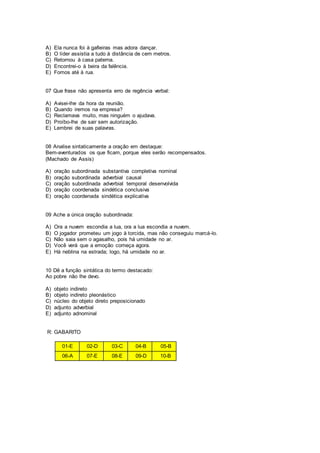 A) Ela nunca foi à gafieiras mas adora dançar.
B) O líder assistia a tudo à distância de cem metros.
C) Retornou à casa paterna.
D) Encontrei-o à beira da falência.
E) Fomos até à rua.
07 Que frase não apresenta erro de regência verbal:
A) Avisei-lhe da hora da reunião.
B) Quando iremos na empresa?
C) Reclamava muito, mas ninguém o ajudava.
D) Proíbo-lhe de sair sem autorização.
E) Lembrei de suas palavras.
08 Analise sintaticamente a oração em destaque:
Bem-aventurados os que ficam, porque eles serão recompensados.
(Machado de Assis)
A) oração subordinada substantiva completiva nominal
B) oração subordinada adverbial causal
C) oração subordinada adverbial temporal desenvolvida
D) oração coordenada sindética conclusiva
E) oração coordenada sindética explicativa
09 Ache a única oração subordinada:
A) Ora a nuvem escondia a lua, ora a lua escondia a nuvem.
B) O jogador prometeu um jogo à torcida, mas não conseguiu marcá-lo.
C) Não saia sem o agasalho, pois há umidade no ar.
D) Você verá que a emoção começa agora.
E) Há neblina na estrada; logo, há umidade no ar.
10 Dê a função sintática do termo destacado:
Ao pobre não lhe devo.
A) objeto indireto
B) objeto indireto pleonástico
C) núcleo do objeto direto preposicionado
D) adjunto adverbial
E) adjunto adnominal
R: GABARITO
01-E 02-D 03-C 04-B 05-B
06-A 07-E 08-E 09-D 10-B
 