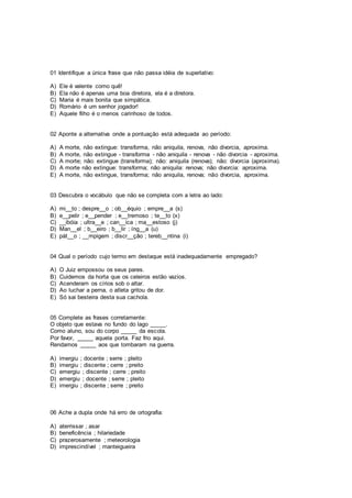 01 Identifique a única frase que não passa idéia de superlativo:
A) Ele é valente como quê!
B) Ela não é apenas uma boa diretora, ela é a diretora.
C) Maria é mais bonita que simpática.
D) Romário é um senhor jogador!
E) Aquele filho é o menos carinhoso de todos.
02 Aponte a alternativa onde a pontuação está adequada ao período:
A) A morte, não extingue: transforma, não aniquila, renova, não divorcia, aproxima.
B) A morte, não extingue - transforma - não aniquila - renova - não divorcia - aproxima.
C) A morte; não: extingue (transforma); não: aniquila (renova); não: divorcia (aproxima).
D) A morte não extingue: transforma; não aniquila: renova; não divorcia: aproxima.
E) A morte, não extingue, transforma; não aniquila, renova; não divorcia, aproxima.
03 Descubra o vocábulo que não se completa com a letra ao lado:
A) mi__to ; despre__o ; ob__équio ; empre__a (s)
B) e__pelir ; e__pender ; e__tremoso ; te__to (x)
C) __ibóia ; ultra__e ; can__ica ; ma__estoso (j)
D) Man__el ; b__eiro ; b__lir ; íng__a (u)
E) pát__o ; __mpigem ; discr__ção ; tereb__ntina (i)
04 Qual o período cujo termo em destaque está inadequadamente empregado?
A) O Juiz empossou os seus pares.
B) Cuidemos da horta que os celeiros estão vazios.
C) Acenderam os círios sob o altar.
D) Ao luchar a perna, o atleta gritou de dor.
E) Só sai besteira desta sua cachola.
05 Complete as frases corretamente:
O objeto que estava no fundo do lago _____.
Como aluno, sou do corpo _____ da escola.
Por favor, _____ aquela porta. Faz frio aqui.
Rendamos _____ aos que tombaram na guerra.
A) imergiu ; docente ; serre ; pleito
B) imergiu ; discente ; cerre ; preito
C) emergiu ; discente ; cerre ; preito
D) emergiu ; docente ; serre ; pleito
E) imergiu ; discente ; serre ; preito
06 Ache a dupla onde há erro de ortografia:
A) aterrissar ; asar
B) beneficência ; hilariedade
C) prazerosamente ; meteorologia
D) imprescindível ; manteigueira
 