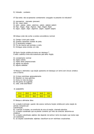 E) hidravião ; candeeiro
07 Que verbo não se apresenta corretamente conjugado no presente do indicativo?
A) precavemos ; precaveis (precaver)
B) dói ; doem (doer)
C) adiro ; aderes ; adere ; aderimos ; aderis ; aderem (aderir)
D) frejo ; freges ; frege ; frigimos ; frigis ; fregem (frigir)
E) arguo ; argúis ; argúi ; argüimos ; argüis ; argúem (argüir)
08 Indique onde não se fez a correta concordância nominal:
A) Cerveja é bom para saúde.
B) Guardou bastantes moedas de prata.
C) É necessária coragem.
D) Foi ela mesma que escreveu a carta.
E) Entregue estes convites em mão.
09 Qual a função sintática do termo em destaque ?
O velho autêntico tinha sido substituído pelo velho fingido
A) complemento nominal
B) objeto indireto
C) objeto direto preposicionado
D) agente da passiva
E) adjunto adverbial
10 Marque a alternativa cuja oração apresenta em destaque um termo sem vínculo sintático
com a mesma:
A) A moça caminhava apressadamente.
B) Mataram os meus gatinhos.
C) Estou no meio da praça.
D) Ele gostou da sugestão.
E) João, onde está Maria?
R: GABARITO
01-C 02-D 03-A 04-D 05-C
06-B 07-D 08-C 09-D 10-E
01 Marque a afirmativa falsa:
A) a oração é principal, quando não exerce nenhuma função sintática em outra oração do
período composto por
subordinação;
B) o período é simples, se constituído de uma só oração, chamada absoluta;
C) a oração coordenada que se prende à anterior por meio de conectivo denomina-se
sindética;
D) a oração subordinada adjetiva não depende de nenhum termo da oração cujo núcleo seja
um substantivo;
E) as orações subordinadas adjetivas classificam-se em restritivas e explicativas.
 