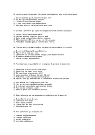 02 Identifique onde está a oração subordinada substantiva cujo valor sintático é de aposto:
A) De uma coisa sei: que é preciso morrer para viver.
B) Ele disse que não se lembrava do nome.
C) Confesso que me bambeou a perna.
D) O triste é que não era uma planta qualquer.
E) Meu Deus, só agora me lembrei que a gente morre.
03 Encontre a alternativa que expõe uma oração coordenada sindética explicativa:
A) Não fui à escola porque fiquei doente.
B) Não falte à reunião pois quero falar com você.
C) Como estava muito resfriado, não foi à recepção.
D) Não posso inscrevê-lo uma vez que não há mais vagas.
E) Fomos bem recebidos porque trazíamos boas notícias.
04 Qual dos períodos abaixo apresenta oração subordinada adverbial concessiva?
A) O caminho é tão comprido que não tem fim.
B) Aqui vai o livro para que o leias.
C) Obedeciam aos pais sem grandes esforços, posto fossem teimosos.
D) À medida que descia tranqüilizava-se.
E) Não os vi quando desapareceram.
05 Assinale a frase em que não há erro no emprego do pronome de tratamento:
A) Espero que você não esqueça teus amigos.
B) Estas flores são para a Vossa Alteza.
C) Ela encaminhou os presentes à V.S.ª.
D) Vossa Majestade ainda quer falar com S.Excia?
E) Reiteramos a V.Rev.ma nossa estima e apreço.
06 Indique a frase que apresenta erro na concordância do verbo com o sujeito:
A) Esta verdade, só a conhece minha irmã e eu.
B) Nem um nem outro candidato acertaram a questão.
C) O chefe ou o pai receberão a primeira fatia do bolo.
D) Para ele não existe azar e sorte.
E) Tanto eu quanto você sabíamos o resultado.
07 Qual a alternativa que não apresenta concordância correta do verbo ser?
A) Ontem foi vinte e dois de maio.
B) Dez anos é muito tempo.
C) Isso é águas passadas.
D) Quando veio, era perto de cinco horas.
E) As visitas éramos nós.
08 Ache a alternativa que apresenta erro:
A) tabeliães magnificentíssimos
B) cidadões magérrimos
C) anciãos integérrimos
D) corrimões antiqüíssimos
 
