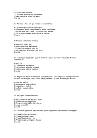B) É cinco horas da tarde.
C) Da cidade à praia é dois quilômetros.
D) Dois metros de tecido são pouco.
E) n.d.a.
05 Assinale a frase em que há erro de concordância:
A) Os sertões possuem um sopro épico.
B) Promove-se festas beneficentes na minha comunidade.
C) Há dois anos, os Estados Unidos invadiram a Líbia.
D) Fui eu quem resolveu a adoção de tal medida.
E) n.d.a.
06 Assinale a alternativa incorreta:
A) O atirador visa o alvo.
B) O fiscal visou os documentos.
C) Visamos a um futuro mais feliz.
D) Os pais visam à formação dos filhos.
E) n.d.a.
07 Em relação ao período: Quando terminar a prova, espere-me no portão. A oração
sublinhada é:
A) principal
B) coordenada assindética
C) subordinada adverbial temporal
D) subordinada adjetiva restritiva
E) n.d.a.
08 As palavras: tardar e entardecer foram formadas a partir da palavra tarde por meio do
processo de derivação. Quais foram, respectivamente, os tipos de derivação usados?
A) sufixal e prefixal;
B) regressiva e parassintética;
C) regressiva e prefixal;
D) sufixal e parassintética;
E) n.d.a.
09 Há sujeito indeterminado em:
A) Ali, rouba-se no atacado e no varejo.
B) O pássaro voou assustado.
C) Surgiram reclamações contra o rei.
D) Aluga-se quarto.
E) n.d.a.
10 Assinale a opção que apresenta erro quanto ao pronome de tratamento empregado:
A) Vossa Eminência - cardeais
B) Vossa Santidade - papa
C) Vossa Magnificência - reis
D) Vossa Alteza - príncipes e duques
E) n.d.a.
 