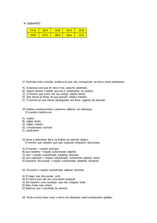R: GABARITO
01-A 02-A 03-B 04-A 05-B
06-D 07-C 08-D 09-A 10-C
01 Assinale onde a função sintática do que não corresponde ao termo entre parênteses:
A) A pessoa com que foi visto é má. (adjunto adverbial)
B) Alguns temem o ladrão que ele é. (predicativo do sujeito)
C) O homem que sorriu era seu amigo. (objeto direto)
D) São essas as flores de que gostas? (objeto indireto)
E) O animal por que fomos perseguidos era feroz. (agente da passiva)
02 Analise sintaticamente o pronome reflexivo em destaque:
O caçador medicou-se.
A) sujeito
B) objeto direto
C) objeto indireto
D) complemento nominal
E) predicativo
03 Ache a alternativa falsa na análise do período abaixo:
O homem que trabalha quis que calassem enquanto discursava.
A) O homem = oração principal
B) que trabalha = oração subordinada adjetiva
C) quis = oração subordinada subjetiva reduzida
D) que calassem = oração subordinada substantiva objetiva direta
E) enquanto discursava = oração subordinada adverbial temporal
04 Encontre a oração subordinada adjetiva restritiva:
A) O negro que discursava, sorri.
B) O triste é que não era uma planta qualquer.
C) Só imponho uma condição: que não chegues tarde.
D) Meu irmão saiu ontem.
E) Sabe-se que o resultado foi positivo.
05 Ache a única frase onde o termo em destaque está corretamente grafado:
 
