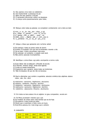 A) Deu apenas cinco reais ao cabelereiro.
B) Era imprecindível a presença do pai.
C) Mais uma vez queimou o fuzível.
D) É necessário discriminar melhor as despesas.
E) A criança sorria prazeirosamente para todos.
06 Marque onde todas as palavras se completam corretamente com a letra ao lado:
A) mon__e ; ar__ila ; bre__eiro ; cônju__e (g)
B) e__traviar ; e__pansão ; __ucro ; fu__ico (x)
C) d__gladiar ; côd__a ; efetu__ ; quas__ (e)
D) tereb__ntina ; __figênia ; pát__o ; cum__eira (i)
E) e__pontâneo ; mi__to ; va__ar ; gro__a (s)
07 Indique a frase que apresenta erro na forma verbal:
A) Ele averigua todas as portas antes de dormir.
B) Acabou a ocupação com que ele se entretivera durante o dia.
C) Se eu rever o texto, encontrarei mais erros.
D) Se sobrevier um acidente, o culpado será você.
E) Não premio pessoas incompetentes.
08 Identifique a única frase cujo verbo acompanha a norma culta:
A) Suas idéias não se adéquam à filosofia da escola.
B) O decreto, embora antigo, ainda está vigendo.
C) Funda os metais lentamente.
D) Esperamos que o governo abula todas as mordomias.
E) Não há despesa de que ele não se ressarça.
09 Qual a alternativa que contém o superlativo absoluto sintético dos adjetivos abaixo:
nobre ; são ; frio ; dócil
A) nobríssimo ; saníssimo ; frigidíssimo ; docíssimo
B) nobílimo ; sanérrimo ; friíssimo ; docílimo
C) nobrérrimo ; saníssimo ; frigidíssimo ; docilíssimo
D) nobilíssimo ; saníssimo ; frigidíssimo ; docílimo
E) nobrérrimo ; sãosíssimo ; friíssimo ; docilíssimo
10 Em todos os itens abaixo há um adjetivo no grau comparativo, exceto em:
A) Os filhos já estavam maiores que o pai.
B) As modelos de ontem eram mais bonitas que as de hoje.
C) Ele parecia o mais tímido de todos.
D) Dizem que o marinheiro é forte como um touro.
E) Este filme pareceu-me mais longo que o anterior.
R: GABARITO
01-C 02-B 03-C 04-A 05-D
06-B 07-C 08-B 09-D 10-C
 