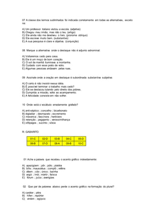 07 A classe dos termos sublinhados foi indicada corretamente em todas as alternativas, exceto
na:
A) Um professor italiano visitou a escola. (adjetivo)
B) Chegou meu irmão, mas não o teu. (artigo)
C) Ele ainda não me devolveu o livro. (pronome oblíquo)
D) Ele escreve muito bem. (substantivo)
E) A sua pesquisa é clara e objetiva. (conjunção)
08 Marque a alternativa onde o destaque não é adjunto adnominal:
A) Voltaremos cedo para casa.
B) Ele é um moço de bom coração.
C) O sol da manhã iluminava a montanha.
D) Cuidado com esse prato de vidro.
E) Algumas pessoas andavam pelas ruas.
09 Assinale onde a oração em destaque é subordinada substantiva subjetiva:
A) O certo é não insistir nessa idéia.
B) É possível terminar o trabalho mais cedo?
C) Ele se destacou lutando pelo direito dos pobres.
D) Cumprida a missão, volte ao acampamento.
E) A felicidade consiste em não sofrer.
10 Onde está o vocábulo erradamente grafado?
A) anti-séptico ; concelho ; bicarbonato
B) digladiar ; desmazelo ; excremento
C) mexerica ; fascínora ; herbívoro
D) retenção ; pegajento ; verossimilhança
E) xifópagos ; sucinto ; sósia
R: GABARITO
01-C 02-D 03-B 04-C 05-D
06-B 07-D 08-A 09-B 10-C
01 Ache a palavra que recebeu o acento gráfico indevidamente:
A) apazigúem ; pôr ; pólo ; platéia
B) bílis ; mausoléus ; complô ; reféns
C) dêem ; côo ; único ; baínha
D) argúi ; ímã ; mártir ; faísca
E) fórum ; juíza ; averigúes
02 Que par de palavras abaixo perde o acento gráfico na formação do plural?
A) caráter ; pêra
B) hífen ; repórter
C) vintém ; egípcio
 