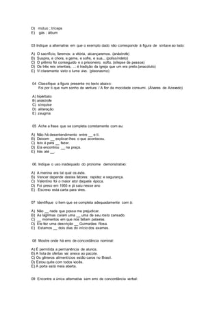 D) mútuo ; tríceps
E) gás ; álbum
03 Indique a alternativa em que o exemplo dado não corresponde à figura de sintaxe ao lado:
A) O sacrifício, faremos: a vitória, alcançaremos. (anástrofe)
B) Suspira, e chora, e geme, e sofre, e sua... (polissíndeto)
C) O prêmio foi conseguido e o prisioneiro, solto. (silepse de pessoa)
D) Os três reis orientais, ... é tradição da igreja que um era preto.(anacoluto)
E) Vi claramente visto o lume vivo. (pleonasmo)
04 Classifique a figura presente no texto abaixo:
Foi por ti que num sonho de ventura / A flor da mocidade consumi. (Álvares de Azevedo)
A) hipérbato
B) anástrofe
C) sínquise
D) aliteração
E) zeugma
05 Ache a frase que se completa corretamente com eu:
A) Não há desentendimento entre __ e ti.
B) Deixem __ explicar-lhes o que aconteceu.
C) Isto é para __ fazer.
D) Ela encontrou __ na praça.
E) Irás até __.
06. Indique o uso inadequado do pronome demonstrativo:
A) A menina era tal qual os avós.
B) Vencer depende destes fatores: rapidez e segurança.
C) Valentino foi o maior ator daquela época.
D) Foi preso em 1955 e já saiu nesse ano
E) Escrevo esta carta para vires.
07 Identifique o item que se completa adequadamente com à:
A) Não __ nada que possa me prejudicar.
B) As lágrimas caíam uma __ uma de seu rosto cansado.
C) __ momentos em que nos faltam palavras.
D) Ele fez uma descrição __ Guimarães Rosa.
E) Estamos __ dois dias do início dos exames.
08 Mostre onde há erro de concordância nominal:
A) É permitida a permanência de alunos.
B) A lista de ofertas vai anexa ao pacote.
C) Os gêneros alimentícios estão caros no Brasil.
D) Estou quite com todos vocês.
E) A porta está meia aberta.
09 Encontre a única alternativa sem erro de concordância verbal:
 