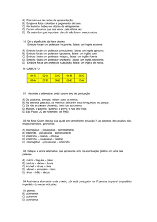 A) Precisam-se de cartas de apresentação.
B) Exigia-se fotos coloridas e pagamento de taxa.
C) Na festinha, bebeu-se dúzias de refrigerantes.
D) Fazem oito anos que nos vimos pela última vez.
E) Os assuntos que importava discutir não foram mencionados.
10 Dê o significado da frase abaixo:
Embora fosse um professor incipiente, falava um inglês estreme.
A) Embora fosse um professor principiante, falava um inglês genuíno.
B) Embora fosse um professor ignorante, falava um inglês puro.
C) Embora fosse um professor relapso, falava um inglês fluente.
D) Embora fosse um professor provisório, falava um inglês excelente.
E) Embora fosse um professor substituto, falava um inglês de nativo.
R: GABARITO
01-C 02-A 03-C 04-B 05-C
06-A 07-D 08-E 09-E 10-A
01 Assinale a alternativa onde ocorre erro de pontuação.
A) Os pássaros, sempre, voltam para os ninhos.
B) Na semana passada, os meninos deixaram seus brinquedos no parque.
C) Se não estivesse chovendo, teria ido ao cinema.
D) Manoel, o padeiro, quebrou a perna e não veio hoje.
E) São Paulo, 20 de novembro de 1999.
02 Na frase Quem deseja sua ajuda em semelhante situação ?, as palavras destacadas são,
respectivamente, pronomes:
A) interrogativo - possessivo - demonstrativo
B) indefinido - possessivo - demonstrativo
C) indefinido - relativo - oblíquo
D) indefinido - possessivo - relativo
E) interrogativo - possessivo - indefinido
03 Indique a única alternativa que apresenta erro na acentuação gráfica em uma das
palavras.
A) mártir - freguês - pólen
B) calvície - têxteis - ânsia
C) incrível - tênue - cárie
D) sêmen - armazém - ítem
E) vírus - órfão - vácuo
04 Assinale a alternativa onde o verbo pôr está conjugado na 1ª pessoa do plural do pretérito
imperfeito do modo indicativo.
A) pomos.
B) púnhamos
C) pusemos
D) ponhamos
 