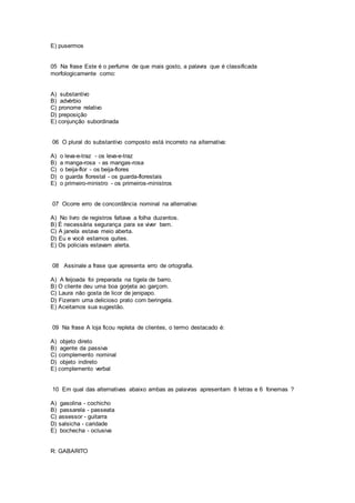 E) pusermos
05 Na frase Este é o perfume de que mais gosto, a palavra que é classificada
morfologicamente como:
A) substantivo
B) advérbio
C) pronome relativo
D) preposição
E) conjunção subordinada
06 O plural do substantivo composto está incorreto na alternativa:
A) o leva-e-traz - os leva-e-traz
B) a manga-rosa - as mangas-rosa
C) o beija-flor - os beija-flores
D) o guarda florestal - os guarda-florestais
E) o primeiro-ministro - os primeiros-ministros
07 Ocorre erro de concordância nominal na alternativa:
A) No livro de registros faltava a folha duzentos.
B) É necessária segurança para se viver bem.
C) A janela estava meio aberta.
D) Eu e você estamos quites.
E) Os policiais estavam alerta.
08 Assinale a frase que apresenta erro de ortografia.
A) A feijoada foi preparada na tigela de barro.
B) O cliente deu uma boa gorjeta ao garçom.
C) Laura não gosta de licor de jenipapo.
D) Fizeram uma delicioso prato com beringela.
E) Aceitamos sua sugestão.
09 Na frase A loja ficou repleta de clientes, o termo destacado é:
A) objeto direto
B) agente da passiva
C) complemento nominal
D) objeto indireto
E) complemento verbal
10 Em qual das alternativas abaixo ambas as palavras apresentam 8 letras e 6 fonemas ?
A) gasolina - cochicho
B) passarela - passeata
C) assessor - guitarra
D) salsicha - caridade
E) bochecha - oclusiva
R: GABARITO
 