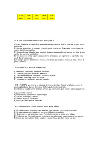 01-A 02-A 03-D 04-B 05-C
06-D 07-B 08-D 09-C 10-C
01 A frase inteiramente correta quanto à ortografia é:
A) A ata da sessão extraordinária apresenta deslises, poucos, é certo, mas que exigem pronta
retificação.
B) Sempre obsequioso, o assessor incumbiu-se de externar ao Governador nossa dissenção
quanto à política energética.
C) Os expedientes utilizados pela oposição deixaram exasperados os ânimos, em vista de seu
caráter tão-somente protelatório.
D) Tais despesas talvez sejam excessivamente onerosas a um orçamento já expoliado pela
má fé dos antecessores.
E) É sempre penoso discriminar a minoria, mas a falta de concenso implica, é claro, óbices à
plena satisfação.
02 Ocorrem DOIS erros de ortografia em
A) desfaçatez, prazeiroso, incólume, desairoso.
B) concisão, suscinto, retaliação, obcecado.
C) complementariedade, suspeição, obsessão, vigente.
D) privilégio, maugrado, repto, contumaz.
E) remanecente, benfazejo, izenção, frouxidão.
03 É o RADICAL que irmana as palavras da mesma família e lhes dá uma base comum de
significação (Celso Cunha, Gramática do Português Contemporâneo).
Com base na citação acima, é correto afirmar que se irmanam pelo mesmo radical as palavras:
A) júri, perjúrio e ajuizar.
B) consideração, constelação e conspiração.
C) solitário, dissolução e insólito.
D) vidente, revisor e convincente.
E) condução, condizente e irredutível.
04 Está inteiramente correta quanto à flexão verbal a frase:
A) Os parlamentares divergiram nos detalhes, mas conviram nos pontos essenciais.
B) Se eles requisessem revisão do processo, tê-la-iam conseguido.
C) Coalizaram-se as oposições, mas o Presidente interveio e obteve uma trégua.
D) Pediu-nos que lhe expedíssemos os documentos antes que o superintendente os revesse.
E) Desde que se manteram todos calados, o orador houve por bem iniciar sua fala.
 