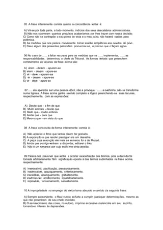 05 A frase inteiramente correta quanto à concordância verbal é:
A) Vê-se por toda parte, a todo momento, indícios dos seus descalabros administrativos.
B) Não nos ocorreram quantos prejuízos acabaríamos por lhes trazer com nossa decisão.
C) Como não se contrapõe o seu ponto de vista e o meu juízo, não haverá razões para
polêmica.
D) As medidas que nos parece conveniente tomar soarão antipáticas aos ouvidos do povo.
E) Caso algum dos presentes pretendam pronunciar-se, é preciso que o façam agora.
06 No caso de ...... a faltar recursos para as medidas que se ...... implementar, ...... as
responsabilidades, determinou o chefe do Tribunal. As formas verbais que preenchem
corretamente as lacunas da frase acima são:
A) virem - devem - apurem-se
B) virem - devem - apure-se
C) vir - deve - apurem-se
D) vir - devem - apure-se
E) vir - deve - apure-se
07...... ela aparente ser uma pessoa dócil, não a provoque, ...... a ovelhinha não se transforme
numa tigresa. A frase acima ganha sentido completo e lógico preenchendo-se suas lacunas,
respectivamente, com as expressões:
A) Desde que - a fim de que
B) Muito embora - desde que
C) Dado que - muito embora
D) Ainda que - para que
E) Mesmo que - em vista do que
08 A frase construída de forma inteiramente correta é:
A) Não apreciei o filme que tantos dizem ter gostado.
B) A exposição a que resolvi prestigiar era um desastre.
C) A peça cuja execução ele mais se esmerou foi a de Mozart.
D) Ainda que comigo venham a discordar, editarei o livro.
E) Não é um romance por cujo estilo me sinta atraído.
09 Parece-nos plausível que venha a ocorrer exacerbação dos ânimos, pois a decisão foi
tomada arbitrariamente.Têm significação oposta à dos termos sublinhados na frase acima,
respectivamente:
A) inverossímil, pacificação, pressurosamente.
B) inadmissível, apaziguamento, criteriosamente.
C) inaceitável, apaziguamento, gratuitamente.
D) inadmissível, arrefecimento, injustificadamente.
E) reprovável, tensionamento, sensatamente.
10 A impropriedade no emprego do léxico torna absurdo o sentido da seguinte frase:
A) Sempre subserviente, o Raul nunca se furta a cumprir quaisquer determinações, mesmo as
que não provenham de seu chefe imediato.
B) O esmaecimento das cores, no outono, imprime excessiva melancolia em seu espírito,
tornando-o infenso às depressões.
 