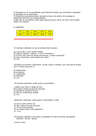 C) Aproveitam-se de sua versatilidade para atribuir-lhe funções que normalmente requereriam
as qualidades de um especialista.
D) Os políticos carismáticos podem descuidar um pouco da retórica, tal o prestígio já
capitalizado pela força da sua personalidade.
E) Não vejo em seu relatório senão alguns lapsos de pouca monta, que você mesmo poderá
retificar com presteza.
R: GABARITO
01-C 02-E 03-A 04-C 05-D
06-A 07-D 08-E 09-B 10-D
01 Assinale a alternativa em que os sentidos foram trocados:
A) a coma: juba; o coma: estado mórbido.
B) a gênese: geração; o gênese: 1o livro do Pentateuco.
C) a crisma: óleo usado em alguns sacramentos; o crisma: sacramento.
D) a guia: documento; o guia: aquele que conduz.
E) n.d.a.
02 Quando me procurar o desencanto, eu direi, sereno e confiante, que a vida não foi de todo
inútil. O sujeito de procurar é:
A) indeterminado
B) eu (elíptico)
C) o desencanto
D) inexistente
E) n.d.a.
03 Assinale a alternativa correta quanto à concordância:
A) Bateu duas horas no relógio da torre.
B) É proibida entrada de pessoas estranhas.
C) Conserta-se aparelhos de som.
D) Lêem-se muitas placas erradas.
E) n.d.a.
04Assinale a alternativa correta quanto à Concordância Verbal:
A) Sou eu quem primeiro sai.
B) Dois metros de tecido são pouco.
C) É cinco horas da tarde.
D) Da cidade à praia é dois quilômetros.
E) n.d.a.
05 Assinale a alternativa que contém a quantidade de todos os fonemas das palavras:
satisfeitos - leituras - aquelas
A) vinte e cinco
 