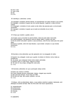 B) vinte e dois
C) vinte e três
D) dez
E) n.d.a.
06 Identifique a alternativa correta:
A) Linguagem conotativa permite apenas um entendimento por parte do leitor ou do ouvinte.
B) Linguagem conotativa é aquela que tem sentido figurado, sugerindo a idéia de forma
indireta.
C) A linguagem conotativa é muito usada na vida diária das pessoas para a comunicação
necessária.
D) Linguagem conotativa é aquela que só pode ser entendida de um modo.
E) n.d.a.
07 A frase que mantém o padrão culto é:
A) O rapaz cujo eu encontrei na sala do diretor, disse-me para voltar mais tarde.
B) O desembargador cujo despacho está em debate deferiu o pedido dos réus.
C) Ele era ainda muito jovem quando o caso aconteceu, onde lhe dou razão para não querer
depor.
D) Essa é a questão, onde tem duas facetas: a que envolve compras e a que envolve
treinamento.
E) n.d.a.
08 Assinale a única alternativa que não apresenta erro na conjugação do verbo:
A) Quando meu advogado soube que o guarda me detera no trânsito, tomou todas as
providências.
B) As provas que contessem menos erros seriam premiadas.
C) Quando você vir a São Paulo, traga-me as fotos.
D) Se você vir meu amigo, entregue-lhe esta carta.
E) n.d.a.
09 Assinale a alternativa em que a pontuação esteja correta:
A) Quero que, assine o contrato.
B) O reitor daquela famosa universidade italiana, chegará aqui amanhã.
C) São José dos Campos 15 de março de 1999.
D) Ele não virá hoje, não contem, portanto, com ele.
E) n.d.a.
10 Indique, entre as alternativas abaixo, a que poderia substituir a palavra destacada, sem
alteração do sentido da frase: Não há crime onde não houve aquiescência.
A) arrependimento
B) conhecimento
C) consentimento
D) intenção
E) n.d.a.
R: GABARITO
 