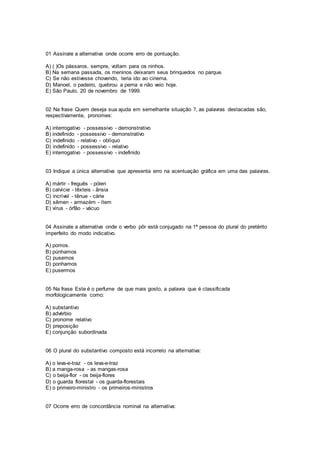01 Assinale a alternativa onde ocorre erro de pontuação.
A) ( )Os pássaros, sempre, voltam para os ninhos.
B) Na semana passada, os meninos deixaram seus brinquedos no parque.
C) Se não estivesse chovendo, teria ido ao cinema.
D) Manoel, o padeiro, quebrou a perna e não veio hoje.
E) São Paulo, 20 de novembro de 1999.
02 Na frase Quem deseja sua ajuda em semelhante situação ?, as palavras destacadas são,
respectivamente, pronomes:
A) interrogativo - possessivo - demonstrativo
B) indefinido - possessivo - demonstrativo
C) indefinido - relativo - oblíquo
D) indefinido - possessivo - relativo
E) interrogativo - possessivo - indefinido
03 Indique a única alternativa que apresenta erro na acentuação gráfica em uma das palavras.
A) mártir - freguês - pólen
B) calvície - têxteis - ânsia
C) incrível - tênue - cárie
D) sêmen - armazém - ítem
E) vírus - órfão - vácuo
04 Assinale a alternativa onde o verbo pôr está conjugado na 1ª pessoa do plural do pretérito
imperfeito do modo indicativo.
A) pomos.
B) púnhamos
C) pusemos
D) ponhamos
E) pusermos
05 Na frase Este é o perfume de que mais gosto, a palavra que é classificada
morfologicamente como:
A) substantivo
B) advérbio
C) pronome relativo
D) preposição
E) conjunção subordinada
06 O plural do substantivo composto está incorreto na alternativa:
A) o leva-e-traz - os leva-e-traz
B) a manga-rosa - as mangas-rosa
C) o beija-flor - os beija-flores
D) o guarda florestal - os guarda-florestais
E) o primeiro-ministro - os primeiros-ministros
07 Ocorre erro de concordância nominal na alternativa:
 