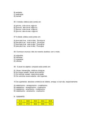 B) vendedor
C) abdicação
D) horrível
06 A divisão silábica está correta em:
A) gno-mo, a-bs-cis-sa, egip-cio
B) g-no-mo, abs-cis-sa, egip-ci-o
C) gno-mo, a-bs-cis-as, e-gip-cio
D) gno-mo, abs-cis-sas, e-gip-cio
07 A divisão silábica está correta em:
A) pe-rs-pec-ti-va, a-rac-ni-deo, Pa-ra-gu-ai
B) per-spec-ti-va, a-rac-ní-de-o, Pa-ra-guai
C) pe-rs-pec-ti-va, arac-ni-deo, Pa-ra-gu-ai
D) pers-pec-ti-va, a-rac-ni-deo, Pa-ra-guai
08 O emissor enuncia o fato de maneira duvidosa com o modo:
A) subjuntivo
B) indicativo
C) imperativo
D) infinitivo
09 O plural do adjetivo composto está correto em:
A) Houve intervenções médicos-cirúrgicas.
B) As moças usavam blusas azul-marinho.
C) As meninas usavam saias azuis-pavão.
D) Os caminhos recens-abertos são íngremes.
10 Os superlativos absolutos sintéticos de célebre, amargo e cruel são, respectivamente:
A) celebríssimo - amarguíssimo - crudelíssimo
B) celebérrimo - amarguíssimo - cruelíssimo
C) celebérrimo - amaríssimo - crudelíssimo
D) celebrissimo - amarissimo - cruelíssimo
R: GABARITO
01-A 02-B 03-C 04-A 05-B
06-D 07-D 08-A 09-B 10-C
 