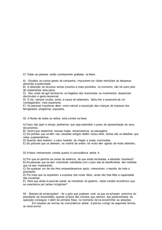 01 Todas as palavras estão corretamente grafadas na frase:
A) Orçados os custos gerais da campanha, impuzeram-se ríjidas restrições às despesas
atinentes à publicidade.
B) A obtenção de recursos extras constitui a meta prioritária, no momento; não há outro jeito
de implementar este plano.
C) Seu modo de agir lembra-me os tregeitos dos ilusionistas: os movimentos dispersivos
discimulam o gesto essencial.
D) O Ivo, sempre incalto, serviu à causa do adversário; faltou-lhe a acessoria de um
correlegionário mais experiente.
E) As pessoas impúdicas vêem como natural a exposição das crianças às torpesas dos
famigerados programas populares.
02 A flexão de todos os verbos está correta na frase:
A) Caso não ajam a tempo, pediremos que seja estendido o prazo de apresentação de seus
documentos.
B) Assim que reavermos nossas malas, remarcaremos as passagens.
C) Os portões que se vêm nos casarões antigos detêm nosso olhar, tantos são os detalhes que
neles surpreendemos.
D) Quando eles reverem o caso, haverão de chegar a novas conclusões.
E) Os policiais que os deteram, na manhã de ontem, há muito vêm agindo de modo arbitrário.
03 A frase inteiramente correta quanto à concordância verbal é:
A) Por que se permite as cenas de violência, de que estão recheadas a televisão brasileira?
B) As pessoas que se vem mostrando satisfeitas com o país são as beneficiárias das medidas
que se veio implantando.
C) Se qualquer um de nós lhes emprestássemos apoio, mereceriam o repúdio de toda a
população.
D) Por mais que os espantem a surpresa dos novos fatos, ainda não lhes falta a capacidade
das iniciativas.
E) Será que ainda é possível prever as manobras do governo, neste cenário econômico que
se caracteriza por tantas incógnitas?
04 - Bastam de provocações! - foi o grito que puderam ouvir os que se achavam próximos do
presidente da Assembléia, quando já fazia dez minutos que nenhum dos parlamentares da
oposição conseguia ir além da primeira frase, no momento de se encaminhar as votações.
Em respeito às normas de concordância verbal, é preciso corrigir as seguintes formas
do texto acima:
 