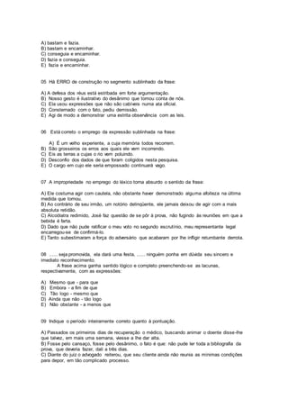 A) bastam e fazia.
B) bastam e encaminhar.
C) conseguia e encaminhar.
D) fazia e conseguia.
E) fazia e encaminhar.
05 Há ERRO de construção no segmento sublinhado da frase:
A) A defesa dos réus está estribada em forte argumentação.
B) Nosso gesto é ilustrativo do desânimo que tomou conta de nós.
C) Ela usou expressões que não são cabíveis numa ata oficial.
D) Consternado com o fato, pediu demissão.
E) Agi de modo a demonstrar uma estrita observância com as leis.
06 Está correto o emprego da expressão sublinhada na frase:
A) É um velho experiente, a cuja memória todos recorrem.
B) São grosseiros os erros aos quais ele vem incorrendo.
C) Eis as terras a cujas o rio vem poluindo.
D) Desconfio dos dados de que foram coligidos nesta pesquisa.
E) O cargo em cujo ele seria empossado continuará vago.
07 A impropriedade no emprego do léxico torna absurdo o sentido da frase:
A) Ele costuma agir com cautela, não obstante haver demonstrado alguma afoiteza na última
medida que tomou.
B) Ao contrário de seu irmão, um notório delinqüente, ele jamais deixou de agir com a mais
absoluta retidão.
C) Alcoólatra redimido, José faz questão de se pôr à prova, não fugindo às reuniões em que a
bebida é farta.
D) Dado que não pude ratificar o meu voto no segundo escrutínio, meu representante legal
encarregou-se de confirmá-lo.
E) Tanto subestimaram a força do adversário que acabaram por lhe infligir retumbante derrota.
08 ...... seja promovida, ela dará uma festa, ...... ninguém ponha em dúvida seu sincero e
imediato reconhecimento.
A frase acima ganha sentido lógico e completo preenchendo-se as lacunas,
respectivamente, com as expressões:
A) Mesmo que - para que
B) Embora - a fim de que
C) Tão logo - mesmo que
D) Ainda que não - tão logo
E) Não obstante - a menos que
09 Indique o período inteiramente correto quanto à pontuação.
A) Passados os primeiros dias de recuperação o médico, buscando animar o doente disse-lhe
que talvez, em mais uma semana, viesse a lhe dar alta.
B) Fosse pelo cansaço, fosse pelo desânimo, o fato é que: não pude ler toda a bibliografia da
prova, que deveria fazer, dali a três dias.
C) Diante do juiz o advogado reiterou, que seu cliente ainda não reunia as mínimas condições
para depor, em tão complicado processo.
 