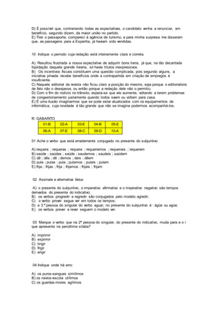 D) É possível que, contrariando todas as expectativas, o candidato venha a renunciar, em
benefício, segundo dizem, da maior união no partido.
E) Tirei o passaporte, compareci à agência de turismo, e para minha surpresa me disseram
que, as passagens para a Espanha, já haviam sido vendidas.
10 Indique o período cuja redação está inteiramente clara e correta.
A) Resultou frustrada a nossa expectativa de adquirir bons livros, já que, na tão decantada
liqüidação daquela grande livraria, só havia títulos inexpressivos.
B) Os incentivos fiscais constituem uma questão complicada, pois segundo alguns, a
iniciativa privada recebe benefícios onde a contrapartida em criação de empregos é
insuficiente.
C) Naquele editorial da revista não ficou claro a posição do mesmo, seja porque o editorialista
de fato não o desejasse, ou então porque a redação dele não o permitiu.
D) Com o fim do rodízio no trânsito, espera-se que ele aumente, voltando a terem problemas
de congestionamento justamente quando todos saem ou voltam para casa.
E) É uma ilusão imaginarmos que se pode estar atualizados com os equipamentos de
informática, cuja novidade é tão grande que não se imagina podermos acompanhá-los.
R: GABARITO
01-B 02-A 03-E 04-B 05-E
06-A 07-E 08-C 09-D 10-A
01 Ache o verbo que está erradamente conjugado no presente do subjuntivo:
A) requera ; requeras ; requera ; requeiramos ; requeirais ; requeram
B) saúde ; saúdes ; saúde ; saudemos ; saudeis ; saúdem
C) dê ; dês ; dê ; demos ; deis ; dêem
D) pula ; pulas ; pula ; pulamos ; pulais ; pulam
E) frija ; frijas ; frija ; frijamos ; frijais ; frijam
02 Assinale a alternativa falsa:
A) o presente do subjuntivo, o imperativo afirmativo e o imperativo negativo são tempos
derivados do presente do indicativo;
B) os verbos progredir e regredir são conjugados pelo modelo agredir;
C) o verbo prover segue ver em todos os tempos;
D) a 3.ª pessoa do singular do verbo aguar, no presente do subjuntivo é : ágüe ou agúe;
E) os verbos prever e rever seguem o modelo ver.
03 Marque o verbo que na 2ª pessoa do singular, do presente do indicativo, muda para e o i
que apresenta na penúltima sílaba?
A) imprimir
B) exprimir
C) tingir
D) frigir
E) erigir
04 Indique onde há erro:
A) os puros-sangues simílimos
B) os navios-escola utílimos
C) os guardas-mores agílimos
 