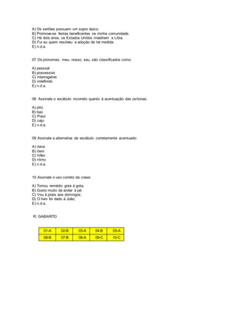 A) Os sertões possuem um sopro épico.
B) Promove-se festas beneficentes na minha comunidade.
C) Há dois anos, os Estados Unidos invadiram a Líbia.
D) Fui eu quem resolveu a adoção de tal medida.
E) n.d.a.
07 Os pronomes: meu, nosso, seu, são classificados como:
A) pessoal
B) possessivo
C) interrogativo
D) indefinido
E) n.d.a.
08 Assinale o vocábulo incorreto quanto à acentuação das oxítonas:
A) pitú
B) baú
C) Piauí
D) caju
E) n.d.a.
09 Assinale a alternativa de vocábulo corretamente acentuado:
A) ítens
B) ítem
C) hífen
D) rítmo
E) n.d.a.
10 Assinale o uso correto da crase:
A) Tomou remédio gota à gota;
B) Gosto muito de andar à pé;
C) Vou à praia aos domingos;
D) O livro foi dado à João;
E) n.d.a.
R: GABARITO
01-A 02-B 03-A 04-B 05-A
06-B 07-B 08-A 09-C 10-C
 