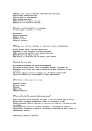 02 Marque onde o termo em destaque está erradamente empregado:
A) Elas ficaram todas machucadas.
B) Fiquei quite com a mensalidade.
C) Os policiais estão alerta.
D) As cartas foram entregues em mãos.
E) Neste ano, não terei férias nenhumas.
03 Analise sintaticamente o termo em destaque:
A marcha alegre se espalhou na avenida...
A) predicado
B) agente da passiva
C) objeto direto
D) adjunto adverbial
E) adjunto adnominal
04 Marque onde o termo em destaque não representa a função sintática ao lado:
A) João acordou doente. (predicado verbo-nominal)
B) Mataram os meus dois gatos. (adjuntos adnominais)
C) Eis a encomenda que Maria enviou. (adjunto adverbial)
D) Vendem-se livros velhos. (sujeito)
E) A idéia de José foi exposta por mim a Rosa. (objeto indireto)
05 Ache a afirmativa falsa:
A) usam-se os parênteses nas indicações bibliográficas;
B) usam-se as reticências para marcar, nos diálogos, a mudança de interlocutor;
C) usa-se o ponto-e-vírgula para separar orações coordenadas assindéticas de maior
extensão;
D) usa-se a vírgula para separar uma conjunção colocada no meio da oração;
E) usa-se o travessão para isolar palavras ou frases, destacando-as.
06 Identifique o termo acessório da oração:
A) adjunto adverbial
B) objeto indireto
C) sujeito
D) predicado
E) agente da passiva
07 Qual a afirmativa falsa sobre orações coordenadas?
A) as coordenadas quando separadas por vírgula, se ligam pelo sentido geral do período;
B) uma oração coordenada muitas vezes é sujeito ou complemento de outra;
C) as coordenadas sindéticas subdividem-se de acordo com o sentido e com as conjunções
que as ligam;
D) as coordenadas conclusivas encerram a dedução ou conclusão de um raciocínio;
E) no período composto por coordenação, as orações são independentes entre si quanto ao
relacionamento sintático.
08 Identifique a afirmativa verdadeira:
 