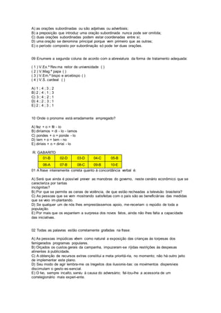 A) as orações subordinadas ou são adjetivas ou adverbiais;
B) a preposição que introduz uma oração subordinada nunca pode ser omitida;
C) duas orações subordinadas podem estar coordenadas entre si;
D) uma oração se denomina principal porque vem primeiro que as outras;
E) o período composto por subordinação só pode ter duas orações.
09 Enumere a segunda coluna de acordo com a abreviatura da forma de tratamento adequada:
( 1 ) V.Ex.ª Rev.ma reitor de universidade ( )
( 2 ) V.Mag.ª papa ( )
( 3 ) V.Em.ª bispo e arcebispo ( )
( 4 ) V.S. cardeal ( )
A) 1 ; 4 ; 3 ; 2
B) 2 ; 4 ; 1 ; 3
C) 3 ; 4 ; 2 ; 1
D) 4 ; 2 ; 3 ; 1
E) 2 ; 4 ; 3 ; 1
10 Onde o pronome está erradamente empregado?
A) fez + o = fê - lo
B) diríamos = di - lo - íamos
C) pondes + o = ponde - lo
D) tem + o = tem - no
E) diríeis + o = diríei - lo
R: GABARITO
01-B 02-D 03-D 04-C 05-B
06-A 07-B 08-C 09-B 10-E
01 A frase inteiramente correta quanto à concordância verbal é:
A) Será que ainda é possível prever as manobras do governo, neste cenário econômico que se
caracteriza por tantas
incógnitas?
B) Por que se permite as cenas de violência, de que estão recheadas a televisão brasileira?
C) As pessoas que se vem mostrando satisfeitas com o país são as beneficiárias das medidas
que se veio im-plantando.
D) Se qualquer um de nós lhes emprestássemos apoio, me-receriam o repúdio de toda a
população.
E) Por mais que os espantem a surpresa dos novos fatos, ainda não lhes falta a capacidade
das iniciativas.
02 Todas as palavras estão corretamente grafadas na frase:
A) As pessoas impúdicas vêem como natural a exposição das crianças às torpesas dos
famigerados programas populares.
B) Orçados os custos gerais da campanha, impuzeram-se ríjidas restrições às despesas
atinentes à publicidade.
C) A obtenção de recursos extras constitui a meta prioritá-ria, no momento; não há outro jeito
de implementar este plano.
D) Seu modo de agir lembra-me os tregeitos dos ilusionis-tas: os movimentos dispersivos
discimulam o gesto es-sencial.
E) O Ivo, sempre incalto, serviu à causa do adversário; fal-tou-lhe a acessoria de um
correlegionário mais experi-ente.
 