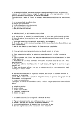 03 A contemporaneidade das idéias não implica rejeição sumária do que já foi ajuisado no
passado, pelo contrário: requer a izenção de julgamento que coíbe os preconceitos e permite
analisar com descortínio as teorias de nossos antecessores.
É preciso corrigir a grafia de TODAS as palavras, destacadas do período acima, que constam
em
A) contemporaneidade-izenção-analisar
B) rejeição-ajuisado-analisar
C) contemporaneidade-coíbe-descortínio
D) ajuisado-izenção-descortínio
E) rejeição-coíbe-antecessores
04 A flexão de todos os verbos está correta na frase:
A) Os policiais que os deteram, na manhã de ontem, há muito vêm agindo de modo arbitrário.
B) Caso não ajam a tempo, pediremos que seja estendido o prazo de apresentação de seus
documentos.
C) Assim que reavermos nossas malas, remarcaremos as passagens.
D) Os portões que se vêm nos casarões antigos detêm nosso olhar, tantos são os detalhes que
neles surpreen-demos.
E) Quando eles reverem o caso, haverão de chegar a no-vas conclusões.
05 A impropriedade no emprego do léxico torna absurdo o senti-do da frase:
A) Tanto subestimaram a força do adversário que acaba-ram por lhe infligir retumbante
derrota.
B) Ele costuma agir com cautela, não obstante haver de-monstrado alguma afoiteza na última
medida que tomou.
C) Ao contrário de seu irmão, um notório delinqüente, ele jamais deixou de agir com a mais
absoluta retidão.
D) Alcoólatra redimido, José faz questão de se pôr à prova, não fugindo às reuniões em que a
bebida é farta.
E) Dado que não pude ratificar o meu voto no segundo es-crutínio, meu representante legal
encarregou-se de con-firmá-lo.
06 -Bastam de provocações!-foi o grito que puderam ouvir os que se achavam próximos do
presidente da Assembléia,
quando já fazia dez minutos que nenhum dos parlamentares da oposição conseguia ir além da
primeira frase, no momento de
se encaminhar as votações.
Em respeito às normas de concordância verbal, é preciso corrigir as seguintes formas do texto
acima:
A) fazia e encaminhar.
B) bastam e fazia.
C) bastam e encaminhar.
D) conseguia e encaminhar.
E) fazia e conseguia.
07 Há ERRO de construção no segmento sublinhado da frase:
A) Agi de modo a demonstrar uma estrita observância com as leis.
B) A defesa dos réus está estribada em forte argumentação.
C) Nosso gesto é ilustrativo do desânimo que tomou conta de nós.
D) Ela usou expressões que não são cabíveis numa ata oficial.
 