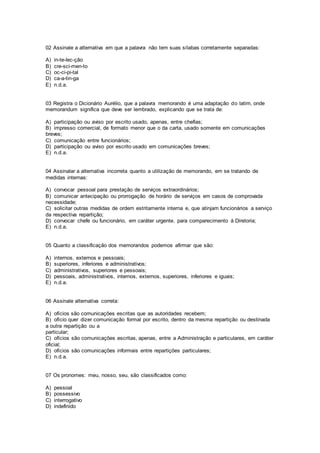 02 Assinale a alternativa em que a palavra não tem suas sílabas corretamente separadas:
A) in-te-lec-ção
B) cre-sci-men-to
C) oc-ci-pi-tal
D) ca-a-tin-ga
E) n.d.a.
03 Registra o Dicionário Aurélio, que a palavra memorando é uma adaptação do latim, onde
memorandum significa que deve ser lembrado, explicando que se trata de:
A) participação ou aviso por escrito usado, apenas, entre chefias;
B) impresso comercial, de formato menor que o da carta, usado somente em comunicações
breves;
C) comunicação entre funcionários;
D) participação ou aviso por escrito usado em comunicações breves;
E) n.d.a.
04 Assinalar a alternativa incorreta quanto a utilização de memorando, em se tratando de
medidas internas:
A) convocar pessoal para prestação de serviços extraordinários;
B) comunicar antecipação ou prorrogação de horário de serviços em casos de comprovada
necessidade;
C) solicitar outras medidas de ordem estritamente interna e, que atinjam funcionários a serviço
da respectiva repartição;
D) convocar chefe ou funcionário, em caráter urgente, para comparecimento à Diretoria;
E) n.d.a.
05 Quanto a classificação dos memorandos podemos afirmar que são:
A) internos, externos e pessoais;
B) superiores, inferiores e administrativos;
C) administrativos, superiores e pessoais;
D) pessoais, administrativos, internos, externos, superiores, inferiores e iguais;
E) n.d.a.
06 Assinale alternativa correta:
A) ofícios são comunicações escritas que as autoridades recebem;
B) ofício quer dizer comunicação formal por escrito, dentro da mesma repartição ou destinada
a outra repartição ou a
particular;
C) ofícios são comunicações escritas, apenas, entre a Administração e particulares, em caráter
oficial;
D) ofícios são comunicações informais entre repartições particulares;
E) n.d.a.
07 Os pronomes: meu, nosso, seu, são classificados como:
A) pessoal
B) possessivo
C) interrogativo
D) indefinido
 