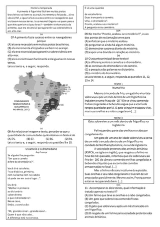 História temperada
A pimenta é figurinha fácil em muitos pratos
brasileiros:vai bemno acarajé,incrementa a feijoada...Já no
século XVI, a iguaria faziasucesso entre os navegadores que
visitavamnossasterras.Isso mesmo!Engana-se quem pensa
que eles queriam só pau-brasil –também vinhamatrás da
pimenta, que era essencial paragarantirsua sobrevivência
em alto-mar.
D8
07-A pimenta fazia sucesso entre os navegadores
porque
(A) elaeranecessáriaemmuitospratosbrasileiros.
(B) elaincrementaafeijoadae vai bemno acarajé.
(C) elaera essencial paragarantira sobrevivênciaem
alto-mar.
(D) elesencontravamfacilmenteestaiguariaemnossas
terras.
Leia o texto e, a seguir, responda.
D5
08-Ao relacionarimageme texto,percebe-se que a
quantidade de comunidadesquilombolasemGoiásé de
(A) 75. (B) 57. (C) 65. (D) 93.
Leia o texto e, a seguir, responda as questões 9 e 10.
O camelo e o dromedário
Ruy Proença
Se alguém lhe perguntar:
“Em que o camelo
difere do dromedário?”.
Você dirá satisfeito:
“Isso é básico,primário,
nem na barba nem no cabelo
só pode ser em outro lugar...”.
Ou dirá:
“Melhor ir primeiro
ao dicionário
saber direito
o que é dromedário”.
Nesse caso,
Então, a conclusão:
“Ah, grande coisa!...grandenova!...
Quem é que não sabe...
A diferença está na corcova.
É só uma questão
de vocabulário:
Duas transporta o camelo;
Uma, o dromedário”.
Pronto, acabou-seo mistério!!
A pergunta virou cemitério.
D14
09-No trecho“Pronto,acabou-se omistério!!”,ouso
dos pontosde exclamaçãoserve para
(A) enfatizarque omistérioacabou.
(B) perguntarse ainda há algummistério.
(C) demonstrarsurpresadiante domistério.
(D) exporuma dúvidaemrelaçãoao mistério.
D6
10-O assuntoprincipal desse textoé
(A) a diferençaentre ocameloe o dromedário.
(B) as corcovas do dromedárioe docamelo.
(C) a pesquisadaspalavrasno dicionário.
(D) o mistériododromedário.
Leiaos textose,a seguir,respondaasquestões11,12,
13 e 14.
TEXTO I
Numa fria
Mesmotrincandode frio,umgatinhovira-lata
sobreviveuporummêsdentrode umfrigoríficona
Inglaterranumafriaca de -20°! Ele se viroucomendo
frutascongeladase bebendoaágua que escorriade
rangos guardadosporlá. O gato-pinguimescapouvivo,
mas suasorelhase o rabo congelaram[...].
TEXTO II
Gato sobrevive a um mês dentro de frigorífico na
Inglaterra
Felinoperdeuparte dasorelhase orabo por
congelamento.
Um gato de umano de idade sobreviveuacerca
de um mêstrancado dentrode um frigoríficono
condadode Northamptonshire,nosul daInglaterra.
A sociedade protetoradosanimaisbritânica
(RSPCA,nasiglaeminglês),que resgatouofelinono
final domêspassado,informouque ele sobreviveuao
friode - 20C da câmara comendoervilhascongeladase
bebendoolíquidoque escorriadascomidas
armazenadasnolocal.[...]
Mas o felinonãosaiuincólumedoepisódio.
Suas orelhase seurabocongelarame tiveramde ser
amputadosparcialmente.Mesmoassim, Frostyparece
estarse recuperandobem.[...]
D15
11- Aocomparar os doistextos,qual informaçãoé
tratada apenasno textoII?
(A) Um felinoque teve asorelhase orabo congelados.
(B) Um gato que sobreviveucomendofrutas
congeladas.
(C) O gato que sobreviveuapósummêstrancadoem
um frigorífico.
(D) O resgate de um felinopelasociedadeprotetorados
animaisbritânica.
 