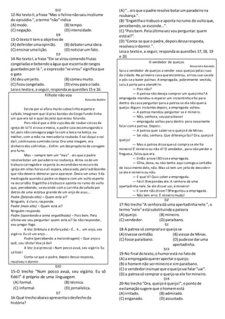 D12
12-No textoII,a frase “Mas o felinonãosaiuincólume
do episódio.”,otermo“não”indica
(A) modo. (B) tempo.
(C) negação. (D) intensidade.
D9
13-O textoII temo objetivode
(A) defenderumaopinião. (B) debaterumaideia.
(C) ensinarumalição. (D) noticiarum fato.
D3
14-No textoI,a frase “Ele se viroucomendofrutas
congeladase bebendoaágua que escorriade rangos
guardadospor lá.”,a expressão“se virou” significaque
o gato
(A) deuumjeito. (B) comeumuito.
(C) ficoucongelado. (D) viroupara o lado.
Leiao textoe,a seguir,respondaasquestões15 e 16.
Filhote não voa
Rolando Boldrin
Existe por aí afora muito caboclinho esperto e
safado.Imaginem que lá pras bandas do Corgo Fundo tinha
um que era tal e qual do jeito que estou falando.
Pois não é que o dito cujo deu de roubar coisasda
igreja de lá? E virava emexia, o padre saía excomungando o
tal,pois não conseguia pegá-lo com a boca na botija,ou
melhor, com a mão na mercadoria roubada.Evai daqui e vai
dali,continuava sumindo coisa.Ora uma imagem, ora
dinheiro dos cofrinhos...Enfim: um despropósito de coragem
pra furto.
Mas – sempre tem um “mas” - eis que o padre
resolvebotar um paradeiro na roubança.Arma-sede um
trabuco carregado e seposta às escondidasno escuro da
igreja em altas horaseali espera,atocaiado,pelo ladrãozinho
que não deveria demorar para aparecer. Devia ser umas 3 da
madrugada quando o padre se depara com um vulto esperto
na escuridão.Engatilha o trabuco e aponta no rumo do vulto
que, percebendo, seesconde com a carinha desafado por
detrás de uma estátua grande de um anjo de asas...
Padre (falando alto) – Quem está aí?
Ninguém, é claro,responde.
Padre (mais alto) – Quem está aí?
Ninguém responde.
Padre (apontando a arma engatilhada) – Pois bem. Pela
última vez vou perguntar: quem está aí? Se não responder,
vou pregar fogo.
A Voz (trêmula e disfarçada) –É... é... um anjo,seu
vigário.Eu sô um anjo...
Padre (percebendo a malandragem) – Que anjo o
quê, seu idiota!Voa já daí!
A Voz (caipiresca) –Num posso avuá,seu vigário.Eu
sô fióti!
Conta-se que o padre, depois dessa resposta,
resolveu ir dormir.
D10
15-O trecho “Num posso avuá, seu vigário. Eu sô
fióti!” é próprio de uma linguagem
(A) formal. (B) técnica.
(C) informal. (D) jornalística.
D7
16-Qual trechoabaixoapresentaodesfechoda
história?
(A) “...eisque opadre resolve botarumparadeirona
roubança.”.
(B) “Engatilhao trabuco e aponta norumo do vultoque,
percebendo,se esconde...”.
(C) “Poisbem.Pelaúltimavezvouperguntar:quem
estáaí?”.
(D) “Conta-se que o padre,depoisdessaresposta,
resolveuirdormir.”.
Leiao textoe,a seguir,respondaasquestões 17,18, 19
e 20.
O vendedor de queijos
AlexandreAzevedo
Saiu o vendedor de queijos a vender seus queijos pelas ruas
da cidade. Na primeira casaqueencontrou, arriou sua sacola
e pôs-sea bater palmas.A empregada, pobremente vestida,
saiu à porta para atendê-lo:
— Pois não?
— A patroa não deseja comprar um queijinho? A
empregada mandou-o esperar um instantinho efoi para
dentro da casa perguntar para a patroa se ela não queria
queijo.Alguns instantes depois,a empregada voltou:
— A patroa mandou perguntar se é mineiro.
— Não, senhora, sou paraibano!
— empregada voltou para dentro para novamente
falar coma patroa. Depois:
— A patroa quer saber se o queijo é de Minas.
— Sei não, senhora.Que diferença faz? Ora,queijo é
queijo!
— Mas a patroa dissequesó compra se ele for
mineiro!É mineiro ou não é? O vendedor, para não perder a
freguesa, falou que era.
—
— Olha,dona, eu não tenho aqui comigo a certidão
de nascimento dele, não. Mas só tem um jeito de descobrir
se ele é mineiro ou não.
— E qual é? Quis saber a empregada.
—
apertadinha nele. Se ele disser uai,émineiro!
—
— Não tem erro. É mineiro mudo!
D2
17-No trecho“A senhoradá uma apertadinhanele.”,o
termo“nele”estásubstituindoapalavra
(A) queijo. (B) mineiro.
(C) vendedor. (D) paraibano.
D1
18-A patroa só comprariao queijose
(A) tivesse certidão. (B) viesse de Minas.
(C) fosse paraibano. (D) pudesse daruma
apertadinha.
D13
19-No final dotexto,ohumorestá no fatode
(A) a empregadaquererapertaroqueijo.
(B) o homemnão sermineiroe simparaibano.
(C) o vendedorinsinuarque oqueijovai falar“uai”.
(D) a patroasó comprar o queijose ele formineiro.
D14
20-No trecho“Ora, queijoé queijo!”,opontode
exclamaçãosugere que ohomemestá
(A) irritado. (B) admirado.
(C) enganado. (D) assustado.
 