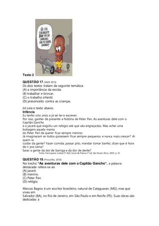 Texto 2 
QUESTÃO 17 (SAEP 2013) 
Os dois textos tratam da seguinte temática: 
(A) a importância da escola. 
(B) trabalhar e brincar. 
(C) o trabalho infantil. 
(D) preconceito contra as crianças. 
D2-Leia o texto abaixo. 
Infância 
Eu tenho oito anos e já sei ler e escrever. 
Por isso, ganhei de presente a história de Peter Pan. As aventuras dele com o 
Capitão Gancho 
e o jacaré que engoliu um relógio até que são engraçadas. Mas achei uma 
bobagem aquela mania 
do Peter Pan de querer ficar sempre menino. 
Já imaginaram se todos quisessem ficar sempre pequenos e nunca mais crescer? Aí 
quem ia 
cuidar da gente? Fazer comida, passar pito, mandar tomar banho, dizer que é hora 
de ir pra cama? 
Sarar a gente da dor de barriga e da dor de dente? 
Fonte: Henriqueta Lisboa ET ALII. Varal de Poesia.1ª ed. São Paulo: Ática, 2003. p. 35 
QUESTÃO 18 (Prova Rio, 2010) 
No trecho “As aventuras dele com o Capitão Gancho”, a palavra 
destacada refere-se ao 
(A) jacaré. 
(B) menino. 
(C) Peter Pan. 
(D) relógio. 
Marcos Bagno é um escritor brasileiro, natural de Cataguases (MG), mas que 
viveu em 
Salvador (BA), no Rio de Janeiro, em São Paulo e em Recife (PE). Suas obras são 
dedicadas à 
 