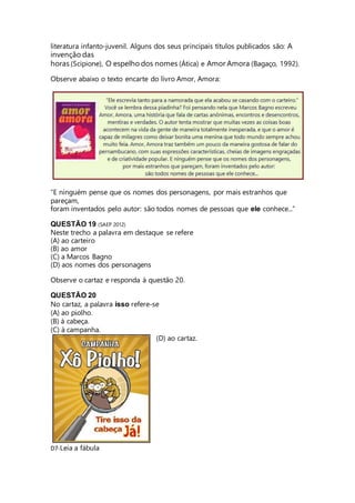 literatura infanto-juvenil. Alguns dos seus principais títulos publicados são: A 
invenção das 
horas (Scipione), O espelho dos nomes (Ática) e Amor Amora (Bagaço, 1992). 
Observe abaixo o texto encarte do livro Amor, Amora: 
“E ninguém pense que os nomes dos personagens, por mais estranhos que 
pareçam, 
foram inventados pelo autor: são todos nomes de pessoas que ele conhece...” 
QUESTÃO 19 (SAEP 2012) 
Neste trecho a palavra em destaque se refere 
(A) ao carteiro 
(B) ao amor 
(C) a Marcos Bagno 
(D) aos nomes dos personagens 
Observe o cartaz e responda à questão 20. 
QUESTÃO 20 
No cartaz, a palavra isso refere-se 
(A) ao piolho. 
(B) à cabeça. 
(C) à campanha. 
(D) ao cartaz. 
D7-Leia a fábula 
 