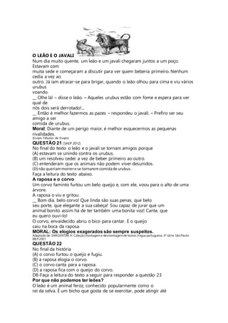 O LEÃO E O JAVALI 
Num dia muito quente, um leão e um javali chegaram juntos a um poço. 
Estavam com 
muita sede e começaram a discutir para ver quem beberia primeiro. Nenhum 
cedia a vez ao 
outro. Já iam atracar-se para brigar, quando o leão olhou para cima e viu vários 
urubus 
voando. 
__ Olhe lá! – disse o leão. – Aqueles urubus estão com fome e espera para ver 
qual de 
nós dois será derrotado!... 
__ Então é melhor fazermos as pazes – respondeu o javali. – Prefiro ser seu 
amigo a ser 
comida de urubus. 
Moral: Diante de um perigo maior, é melhor esquecermos as pequenas 
rivalidades. 
(Esopo. Fábulas de Esopo) 
QUESTÃO 21 (SAEP 2012) 
No final do texto o leão e o javali se tornam amigos porque 
(A) estavam se unindo contra os urubus. 
(B) um resolveu ceder a vez de beber primeiro ao outro. 
(C) entenderam que os animais não podem viver desunidos. 
(D) não queriam morrer e se tornarem comida de urubus. 
Faça a leitura do texto abaixo. 
A raposa e o corvo 
Um corvo faminto furtou um belo queijo e, com ele, voou para o alto de uma 
árvore. 
A raposa o viu e gritou: 
__ Bom dia, belo corvo! Que linda são suas penas, que belo 
seu porte, que elegante a sua cabeça! Sou capaz de jurar que um 
animal bonito assim há de ter também uma bonita voz! Cante, que 
eu quero ouvi-lo! 
O corvo, envaidecido abriu o bico para cantar. E o queijo 
caiu na boca da raposa. 
MORAL: Os elogios exagerados são sempre suspeitos. 
Adaptado de: SARGENTIM, H. Coleção montagem e desmontagem de textos: língua portuguesa. 3ª série. São Paulo: 
IBEP,2001. 
QUESTÃO 22 
No final da história 
(A) o corvo furtou o queijo e fugiu. 
(B) a raposa elogia o corvo. 
(C) o corvo canta para a raposa. 
(D) a raposa fica com o queijo do corvo. 
D8-Faça a leitura do texto a seguir para responder a questão 23 
Por que não podemos ter leões? 
O leão é um animal feroz, conhecido popularmente como o 
rei da selva. É um bicho que gosta de se exercitar, pode atingir até 
 
