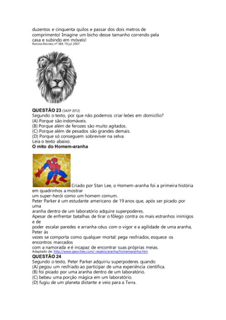duzentos e cinquenta quilos e passar dos dois metros de 
comprimento! Imagine um bicho desse tamanho correndo pela 
casa e subindo em móveis! 
Revista Recreio. nº 384. 19 jul. 2007. 
QUESTÃO 23 (SAEP 2012) 
Segundo o texto, por que não podemos criar leões em domicílio? 
(A) Porque são indomáveis. 
(B) Porque além de ferozes são muito agitados. 
(C) Porque além de pesados são grandes demais. 
(D) Porque só conseguem sobreviver na selva. 
Leia o texto abaixo. 
O mito do Homem-aranha 
Criado por Stan Lee, o Homem-aranha foi a primeira história 
em quadrinhos a mostrar 
um super-herói como um homem comum. 
Peter Parker é um estudante americano de 19 anos que, após ser picado por 
uma 
aranha dentro de um laboratório adquire superpoderes. 
Apesar de enfrentar batalhas de tirar o fôlego contra os mais estranhos inimigos 
e de 
poder escalar paredes e arranha-céus com o vigor e a agilidade de uma aranha, 
Peter às 
vezes se comporta como qualquer mortal: pega resfriados, esquece os 
encontros marcados 
com a namorada e é incapaz de encontrar suas próprias meias. 
Adaptado de: http://www.geocities.com/~esabio/aranha/homemaranha.htm 
QUESTÃO 24 
Segundo o texto, Peter Parker adquiriu superpoderes quando 
(A) pegou um resfriado ao participar de uma experiência científica. 
(B) foi picado por uma aranha dentro de um laboratório. 
(C) bebeu uma porção mágica em um laboratório. 
(D) fugiu de um planeta distante e veio para a Terra. 
 