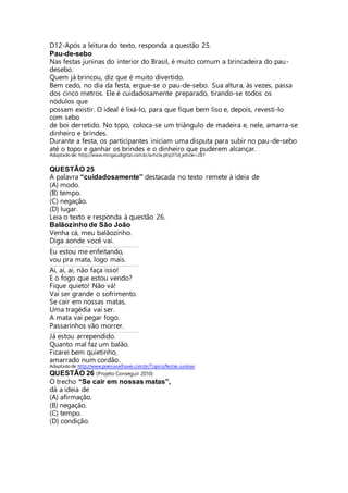 D12-Após a leitura do texto, responda a questão 25. 
Pau-de-sebo 
Nas festas juninas do interior do Brasil, é muito comum a brincadeira do pau-desebo. 
Quem já brincou, diz que é muito divertido. 
Bem cedo, no dia da festa, ergue-se o pau-de-sebo. Sua altura, às vezes, passa 
dos cinco metros. Ele é cuidadosamente preparado, tirando-se todos os 
nódulos que 
possam existir. O ideal é lixá-lo, para que fique bem liso e, depois, revesti-lo 
com sebo 
de boi derretido. No topo, coloca-se um triângulo de madeira e, nele, amarra-se 
dinheiro e brindes. 
Durante a festa, os participantes iniciam uma disputa para subir no pau-de-sebo 
até o topo e ganhar os brindes e o dinheiro que puderem alcançar. 
Adaptado de: http://www.mingaudigital.com.br/article.php3?id_article=281 
QUESTÃO 25 
A palavra “cuidadosamente” destacada no texto remete à ideia de 
(A) modo. 
(B) tempo. 
(C) negação. 
(D) lugar. 
Leia o texto e responda à questão 26. 
Balãozinho de São João 
Venha cá, meu balãozinho. 
Diga aonde você vai. 
_________________________ _____ ____ _____ _____ ____ _____ _____ ____ _____ _____ ____ _____ _____ ____ ____ 
Eu estou me enfeitando, 
vou pra mata, logo mais. 
_________________________ _____ ____ _____ _____ ____ _____ _____ ____ _____ _____ ____ _____ _____ ____ ____ 
Ai, ai, ai, não faça isso! 
E o fogo que estou vendo? 
Fique quieto! Não vá! 
Vai ser grande o sofrimento. 
Se cair em nossas matas, 
Uma tragédia vai ser. 
A mata vai pegar fogo. 
Passarinhos vão morrer. 
_________________________ _____ ____ _____ _____ ____ _____ _____ ____ _____ _____ ____ _____ _____ ____ ____ 
Já estou arrependido. 
Quanto mal faz um balão. 
Ficarei bem quietinho, 
amarrado num cordão. 
Adaptado de http://www.poesiasefrases.com.br/Topico/festas-juninas 
QUESTÃO 26 (Projeto Conseguir 2010) 
O trecho “Se cair em nossas matas”, 
dá a ideia de 
(A) afirmação. 
(B) negação. 
(C) tempo. 
(D) condição. 
 