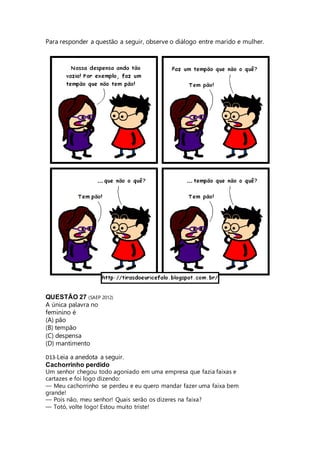 Para responder a questão a seguir, observe o diálogo entre marido e mulher. 
QUESTÃO 27 (SAEP 2012) 
A única palavra no 
feminino é 
(A) pão 
(B) tempão 
(C) despensa 
(D) mantimento 
D13-Leia a anedota a seguir. 
Cachorrinho perdido 
Um senhor chegou todo agoniado em uma empresa que fazia faixas e 
cartazes e foi logo dizendo: 
— Meu cachorrinho se perdeu e eu quero mandar fazer uma faixa bem 
grande! 
— Pois não, meu senhor! Quais serão os dizeres na faixa? 
— Totó, volte logo! Estou muito triste! 
 
