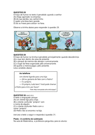 QUESTÃO 28 
O traço de humor no texto é percebido quando o senhor 
(A) chega agoniado na empresa. 
(B) diz que perdeu seu cachorrinho. 
C) pede uma faixa bem grande. 
D) diz as frases para colocar na faixa. 
Observe a tirinha abaixo para responder à questão 29. 
QUESTÃO 29 
O traço de humor na tirinha é percebido principalmente quando descobrimos 
(A) o que tem dentro da caixa de presente. 
(B) o porquê da menina não abraçar o aniversariante. 
(C) o lugar da festa organizada pelo aniversariante. 
(D) quanto a menina pagou pelo presente. 
Leia a anedota abaixo: 
QUESTÃO 30 (SAEP 2012) 
O texto é engraçado porque 
(A) um cliente liga para a loja. 
(B) o cliente confunde “próprio” com 
o nome de alguém. 
(C) o cliente confunde Pedro com o 
nome “próprio”. 
(D) Pedro não se encontra na loja. 
D14-Leia o texto a seguir e responda à questão 31. 
Piada - A continha de subtração 
Na aula de Matemática, a professora perguntou para os alunos: 
 