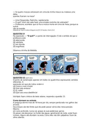 — Se quatro moscas estivessem em cima da minha mesa e eu matasse uma 
delas, 
quantas ficariam na mesa? 
— Uma! Respondeu Pedrinho, rapidamente. 
— O quê? Você não sabe fazer uma simples continha de subtração? 
— Professora, acontece que só fica a mosca morta em cima da mesa, porque as 
outras 
vão se mandar. 
Adaptado de: http://circodoxixi.blogspot.com/2011/01/piadas-infantis.html 
QUESTÃO 31 
Na expressão ― “O quê?”, o ponto de interrogação (?) dá o sentido de que a 
professora está 
(A) aborrecida. 
(B) satisfeita. 
(C) em dúvida. 
(D) orgulhosa. 
Observe a tirinha da Mafalda. 
QUESTÃO 32 (SAEP 2012) 
O ponto de exclamação aparece em todos os quadrinhos expressando sentidos 
diferentes. A 
expressão em que ele indica ordem é 
(A) Como o mar é lindo! 
(B) Está indo embora! 
(C) Ei, volte! 
(D) Que saco essa obediência! 
D10-Após fazer a leitura do texto abaixo, responda a questão 33. 
Como dormem os animais 
A preguiça dorme mais de 18 horas por dia, sempre pendurada nos galhos das 
árvores. 
Seus braços são tão fortes que ela pode passar vários dias nessa posição. 
Mesmo 
em sono profundo, nunca cai, graças às suas poderosas garras. 
Os peixes vão descansar no fundo das águas, geralmente de noite, onde ficam 
imóveis. Alguns até afundam na areia. Como eles não têm pálpebras ficam de 
olhos abertos. 
 