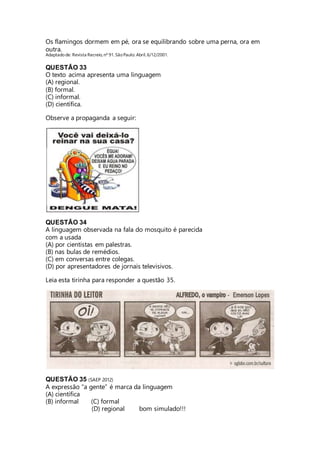 Os flamingos dormem em pé, ora se equilibrando sobre uma perna, ora em 
outra. 
Adaptado de: Revista Recreio, nº 91. São Paulo: Abril, 6/12/2001. 
QUESTÃO 33 
O texto acima apresenta uma linguagem 
(A) regional. 
(B) formal. 
(C) informal. 
(D) científica. 
Observe a propaganda a seguir: 
QUESTÃO 34 
A linguagem observada na fala do mosquito é parecida 
com a usada 
(A) por cientistas em palestras. 
(B) nas bulas de remédios. 
(C) em conversas entre colegas. 
(D) por apresentadores de jornais televisivos. 
Leia esta tirinha para responder a questão 35. 
QUESTÃO 35 (SAEP 2012) 
A expressão “a gente” é marca da linguagem 
(A) científica 
(B) informal (C) formal 
(D) regional bom simulado!!! 
