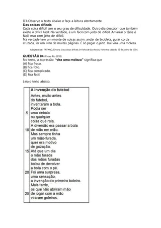 D3-Observe o texto abaixo e faça a leitura atentamente. 
Das coisas difíceis 
Cada coisa difícil tem o seu grau de dificuldade. Outro dia descobri que também 
existe o difícil fácil. Na verdade, é um fácil com jeito de difícil. Amarrar o tênis é 
fácil, mas com jeito de difícil. 
Na verdade tem um monte de coisas assim: andar de bicicleta, pular corda 
cruzada, ler um livro de muitas páginas. É só pegar o jeito. Daí vira uma moleza. 
Adaptado de: TAVANO, Silvana. Das coisas difíceis. In Folha de São Paulo, Folhinha, sábado, 13 de junho de 2005. 
QUESTÃO 04 (Prova Rio 2010) 
No texto, a expressão “vira uma moleza” significa que 
(A) fica fraco. 
(B) fica fofo. 
(C) fica complicado. 
(D) fica fácil. 
Leia o texto abaixo. 
 