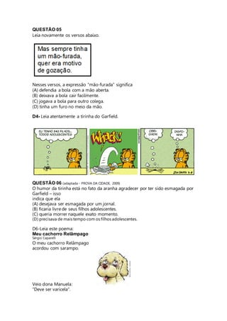 QUESTÃO 05 
Leia novamente os versos abaixo. 
Nesses versos, a expressão “mão-furada” significa 
(A) defendia a bola com a mão aberta. 
(B) deixava a bola cair facilmente. 
(C) jogava a bola para outro colega. 
(D) tinha um furo no meio da mão. 
D4- Leia atentamente a tirinha do Garfield. 
QUESTÃO 06 (adaptada - PROVA DA CIDADE, 2009) 
O humor da tirinha está no fato da aranha agradecer por ter sido esmagada por 
Garfield – isso 
indica que ela 
(A) desejava ser esmagada por um jornal. 
(B) ficaria livre de seus filhos adolescentes. 
(C) queria morrer naquele exato momento. 
(D) precisava de mais tempo com os filhos adolescentes. 
D6-Leia este poema: 
Meu cachorro Relâmpago 
Sérgio Caparelli 
O meu cachorro Relâmpago 
acordou com sarampo. 
Veio dona Manuela: 
"Deve ser varicela". 
 