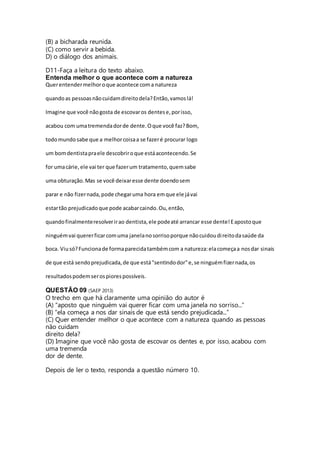 (B) a bicharada reunida. 
(C) como servir a bebida. 
D) o diálogo dos animais. 
D11-Faça a leitura do texto abaixo. 
Entenda melhor o que acontece com a natureza 
Quer entender melhor o que acontece com a natureza 
quando as pessoas não cuidam direito dela? Então, vamos lá! 
Imagine que você não gosta de escovar os dentes e, por isso, 
acabou com uma tremenda dor de dente. O que você faz? Bom, 
todo mundo sabe que a melhor coisa a se fazer é procurar logo 
um bom dentista pra ele descobrir o que está acontecendo. Se 
for uma cárie, ele vai ter que fazer um tratamento, quem sabe 
uma obturação. Mas se você deixar esse dente doendo sem 
parar e não fizer nada, pode chegar uma hora em que ele já vai 
estar tão prejudicado que pode acabar caindo. Ou, então, 
quando finalmente resolver ir ao dentista, ele pode até arrancar esse dente! E aposto que 
ninguém vai querer ficar com uma janela no sorriso porque não cuidou di reito da saúde da 
boca. Viu só? Funciona de forma parecida também com a natureza: ela começa a nos dar sinais 
de que está sendo prejudicada, de que está "sentindo dor" e, se ninguém fizer nada, os 
resultados podem ser os piores possíveis. 
QUESTÃO 09 (SAEP 2013) 
O trecho em que há claramente uma opinião do autor é 
(A) “aposto que ninguém vai querer ficar com uma janela no sorriso...” 
(B) “ela começa a nos dar sinais de que está sendo prejudicada...” 
(C) Quer entender melhor o que acontece com a natureza quando as pessoas 
não cuidam 
direito dela? 
(D) Imagine que você não gosta de escovar os dentes e, por isso, acabou com 
uma tremenda 
dor de dente. 
Depois de ler o texto, responda a questão número 10. 
 