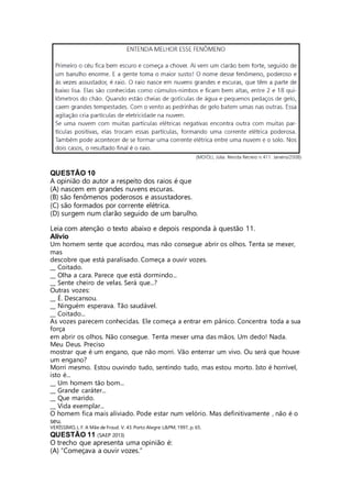 QUESTÃO 10 
A opinião do autor a respeito dos raios é que 
(A) nascem em grandes nuvens escuras. 
(B) são fenômenos poderosos e assustadores. 
(C) são formados por corrente elétrica. 
(D) surgem num clarão seguido de um barulho. 
Leia com atenção o texto abaixo e depois responda à questão 11. 
Alívio 
Um homem sente que acordou, mas não consegue abrir os olhos. Tenta se mexer, 
mas 
descobre que está paralisado. Começa a ouvir vozes. 
__ Coitado. 
__ Olha a cara. Parece que está dormindo... 
__ Sente cheiro de velas. Será que...? 
Outras vozes: 
__ É. Descansou. 
__ Ninguém esperava. Tão saudável. 
__ Coitado... 
As vozes parecem conhecidas. Ele começa a entrar em pânico. Concentra toda a sua 
força 
em abrir os olhos. Não consegue. Tenta mexer uma das mãos. Um dedo! Nada. 
Meu Deus. Preciso 
mostrar que é um engano, que não morri. Vão enterrar um vivo. Ou será que houve 
um engano? 
Morri mesmo. Estou ouvindo tudo, sentindo tudo, mas estou morto. Isto é horrível, 
isto é... 
__ Um homem tão bom... 
__ Grande caráter... 
__ Que marido. 
__ Vida exemplar... 
O homem fica mais aliviado. Pode estar num velório. Mas definitivamente , não é o 
seu. 
VERÍSSIMO, L. F. A Mãe de Froud. V. 43. Porto Alegre: L&PM, 1997, p. 65. 
QUESTÃO 11 (SAEP 2013) 
O trecho que apresenta uma opinião é: 
(A) “Começava a ouvir vozes.” 
 